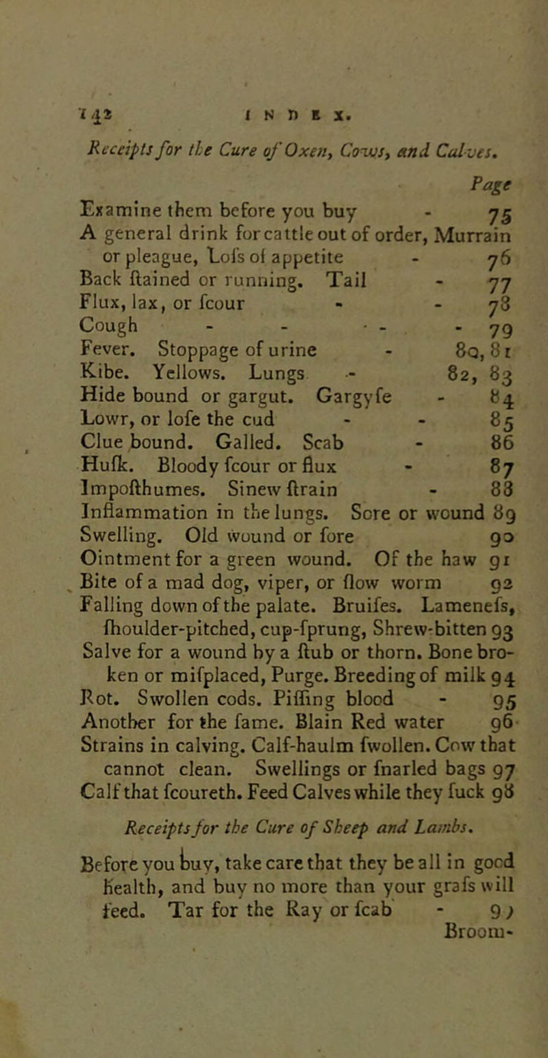 1 N n B X. Receipts for tie Cure of Oxen, Coivs, etnd Calves. Page Examine them before you buy - 75 A general drink for cattle out of order, Murrain or pleague, Lofs of appetite Back Rained or running. Tail Flux, lax, or fcour Cough Fever. Stoppage of urine Kibe. Yellows. Lungs Hide bound or gargut. Gargyfe Lowr, or lofe the cud Clue bound. Galled. Scab Hufk. Bloody fcour or flux Impofthumes. Sinew drain - 83 Inflammation in the lungs. Sore or wound 89 Swelling, Old wound or fore go Ointment for a green wound. Of the haw gi ^ Bite of a mad dog, viper, or flow worm 93 Falling down of the palate. Bruifes. Lamenefs, fhoulder-pitched, cup-fprung. Shrew-bitten 93 Salve for a wound by a flub or thorn. Bone bro- ken or raifplaced. Purge. Breeding of milk 94 Pot, Swollen cods. Pifling blood - 95 Another for the fame. Blain Red water g6 Strains in calving. Calf-haulm fwollen. Cow that cannot clean. Swellings or fnarled bags 97 Calf that fcoureth. Feed Calves while they fuck 98 Receipts for the Cure of Sheep and Lambs. Before you tuy, take care that they be all in good health, and buy no more than your grafs will feed. Tar for the Ray or fcab - 9 ; Broom- 76 77 78 - 79 8q, 81 82, 83 - 84 85 86