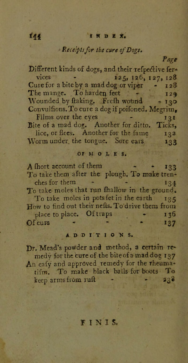 '( N D E jr.' Receipts for the cure of Dogs. Hi Page Different kinds of dogs, and their refpedlive fer- vices - 125, 126, 127, 128 Cure for a bite by a mad dog or viper - 128 The mange. To hardeij feet - ' 129 Wounded by ftaking. Frefh wotind - 130 Convulfions.To cure a dog if poifoned. Megrim, Films over the eyes - 131 Bite of a mad dog. Another for ditto. Ticks, lice, or flees. Another for the fame 132 Worm under, the tongue. Sore ears 133 OF M O L E 8. A fhort account of them - • 133 To take them after the plough. To make tren- ches for them - - 13^ To take moles that run (hallow in the ground. To take moles in potsfet in the earth 135 How to find out their nefts.To'drive them from place to place. Of traps - 136 Ofeurs - - • 137 ADDITIONS. Dr. Mead’s powder and method, a certain re- medy for the cure of the bite ofa mad dog 137 An eafy and approved remedy for the rheuma- tifm. To make black balls for boots To keep arms from ruft - - 238 FINIS.