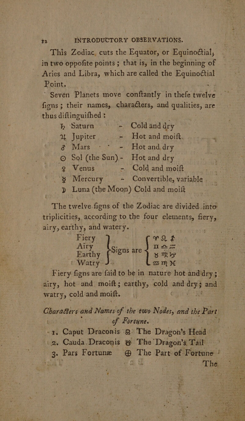 This Zodiac, cuts the Equator, or Equino&amp;ial; in two oppofite points ; that is, in the beginning of _. Aries and Libra, which are called the Equinoctial Pormt, | ; Seven Planets move conftantly in thefe twelve : figns; their names, characters, and qualities, are : thus diftinguifhed : h Saturn - Cold and dry 2L Jupiter - Hot and moift. é Mars - ^ - Hot and dry © Sol (the Sun)- Hot and dry $9 Venus - Cold and moift $$ Mercury | - Convertible, variable » Luna (the Moon) Cold and moift The twelve.figns of the Zodiac are divided into triplicities, according to the four elements, fiery, airy, earthy, and watery. Fiery ie qn Ut Airy Ju dh oe Farthy Signs are y aps Watry 3. 25 n X Fiery figns are faid to be in nature hot and hdry : airy, hot and moift; earthy, cold BEES pea and . watry, cold and moift. Gharatters and Names of tbe two Nodes, and the Part: of Fortune. -3, Caput Draconis’ Q° The Dragon's Heda .2. Cauda. Draconis @ The’ Dragon’s Tail 3. Pars Fortune @ The Part of Fortune’ 2 E eA Y Thé: