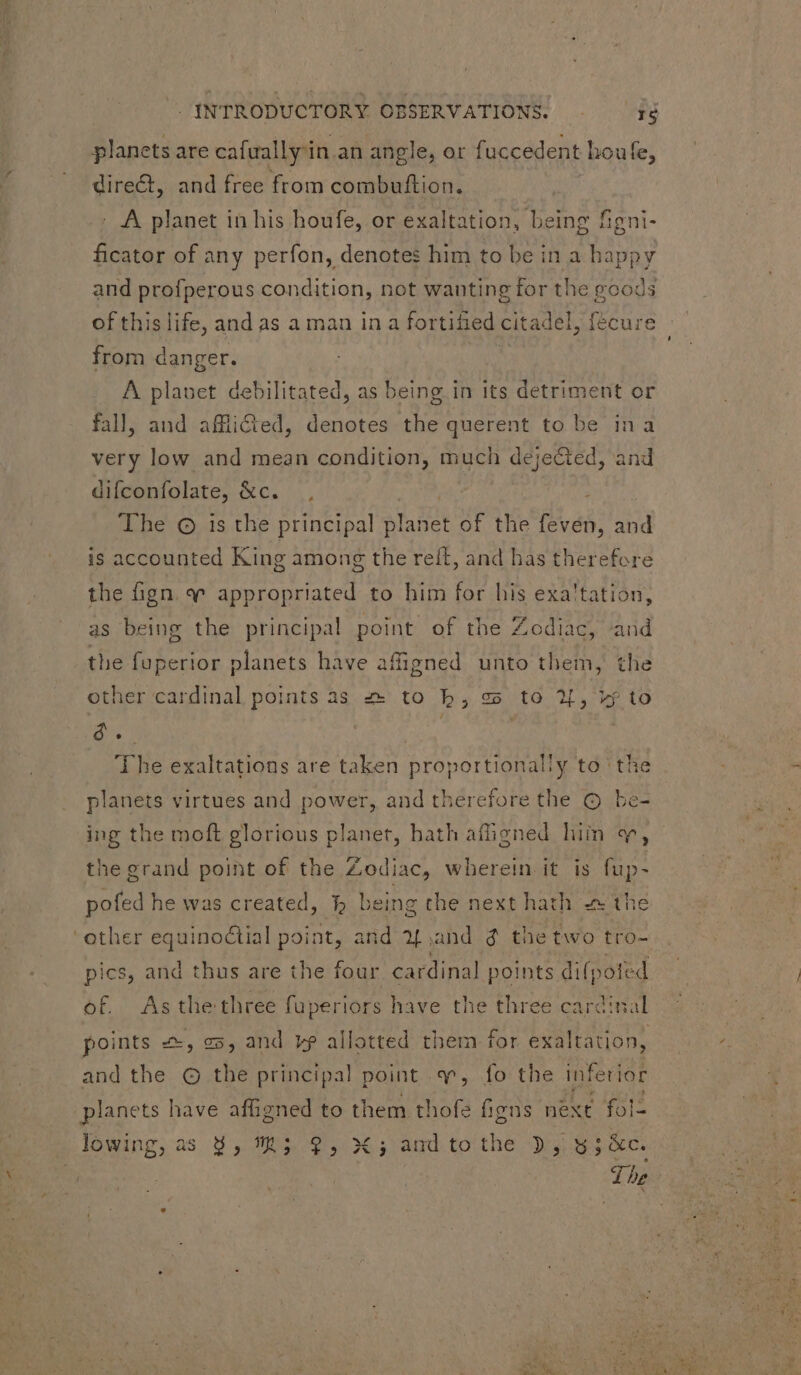 planets are cafaally'in an angle, or fuccedent houfe, direct, and free from combuftion. - A planet in his houfe, or exaltation, being figni- ficator of any perfon, denotes him to be in a happy and profperous condition, not wanting for the goods of this life, and as a man in a fortified citadel, fécure from danger. | A planet debilitated, as being in its detriment or fall, and afficied, denotes the querent to be ina very low and mean condition, much dejected, and difconfolate, fs 1, The © is the principal Srt of the feven, aud is accounted King among the reff, and has therefore the fign. «^ appropriated to him for his exa'tation, g the principal point of the Zodiac, and the fuperior planets have afigned unto them, the other cardinal points as z- to b, ss to ?[, vj to $e. | | The exaltations are taken proportionally to ‘the planets virtues and power, and therefore the © be- as bein ing the moft glorious planet, bath affigned him wy, the grand point of the Zodiac, wherein it is fup- pofed he was created, }h being the next hath the ‘other equinoétial point, and y% and d the two tro- pics, and thus are the four cardinal points difpot fed of. As the three fuperiors have the three cardinal points +, os, and v? allotted them for exaltation, and the © tbe principal point «v, fo the inferior planets have affigned to them thofe figns next fol- lowing, as 9, 7$; 9, X; and tothe », 5; &amp;c. ‘The