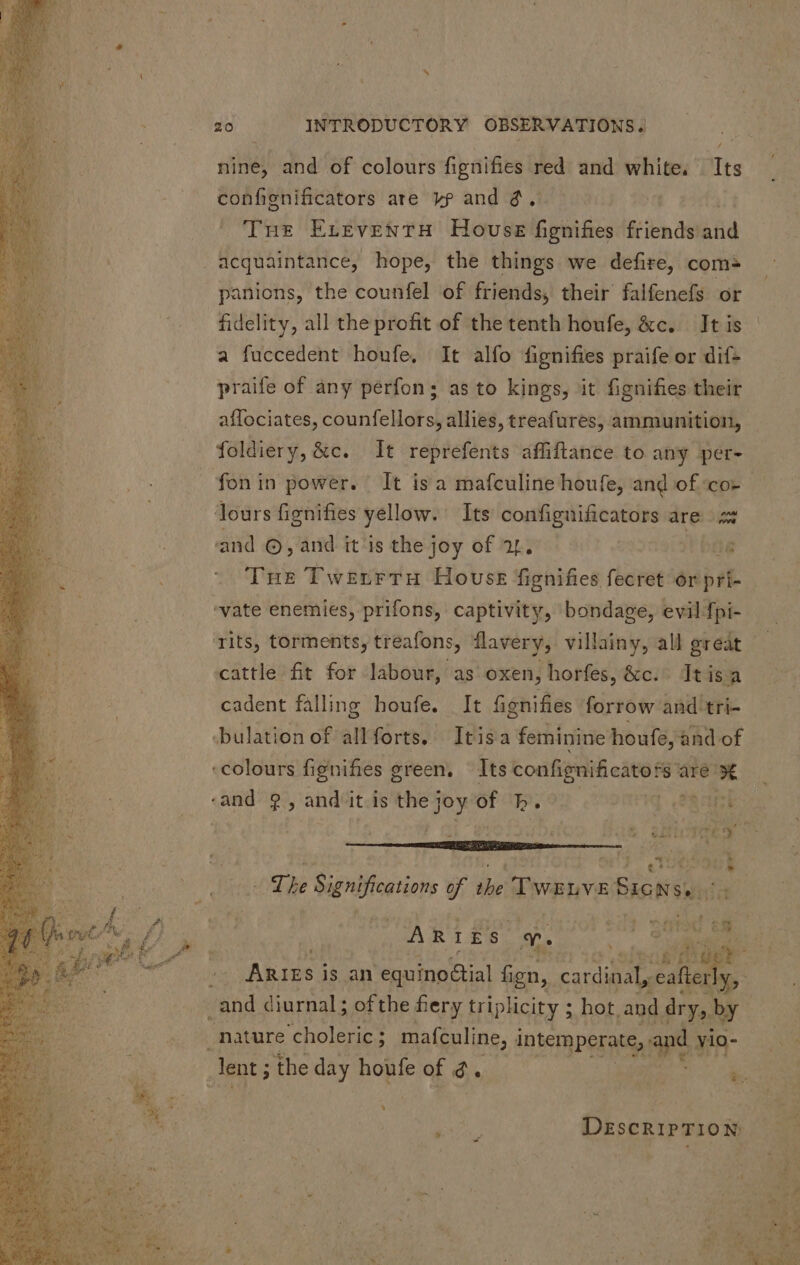 nine, and of colours fignifies he and white. Its confignificators are v? and 3, Tus ELEVENTH House fignifies friends aid . acquaintance, hope, the things we defire, coms panions, the counfel of friends, their falfenefs or fidelity, all the profit of the tenth houfe, &amp;c. It is a fuccedent houfe, It alfo fignifies praife or dif- praife of any perfon; as to kings, it fignifies their affociates, counfellors, allies, treafures, ammunition, foldiery, &amp;c. It reprefents affiftance to any per- fon in power. It isa mafculine houfe, and of cor loursfignifies yellow. Its confignificators are = and ©, and it ‘is the joy of 24. jt bite Tue TwzrrTruH House fignifies fecret or pri- ‘vate enemies, prifons, captivity, bondage, evil fpi- cattle fit for labour, as oxen, horfes, &amp;c. Itisa cadent falling houfe. It fignifies forrow and tri- .bulation of allforts, Itisa feminine houfe, and of ‘colours fignifies green. — Its confignificators are x and 2, and it is the Joy of b. 1 PR iss SS ^w ve C ww The Significations of the TWELVE Biens dnid. vv  M AR I Es. x. : Wy) ip — Ans j is an equino&amp;ial fign, S E ;eafter san diurnal; of the fiery triplicity ; hot, and dry, iM nature choleric ; mafculine, intemperate, and yio- Jent 5 the day houfe of d. og i pats DESCRIPTION: