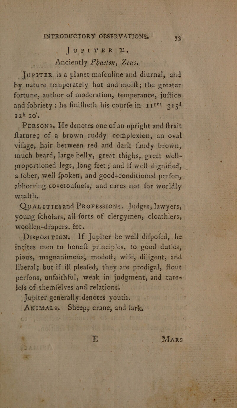 Juprr grin. Anciently Phaeton, Zeus. JuPiTER isa planet mafculine and diurnal, and by nature temperately hot and moift; the greater fortune, author of moderation, temperance, juftice and fobriety : he finifheth his courfe in 117f* 3154 12h 20. | | Persons, He denotes one of an uptight and ftrait flature; of a brown ruddy complexion, an oval vifage, hair between red and dark fandy brown, much beard, large belly, great thighs, great well- proportioned legs, long feet ; and if well dignified, _ a fober, well fpoken, and good-conditioned perfon, abhorring covetoufnefs, and cares not for worldly wealth. | QuariTirsand Proressions. Judges, lawyers, young fcholars, all forts of clergymen, cloathiers, woollen-drapers, &c. | ive. Disposition. If Jupiter be well difpofed, he incites men to honeft principles, to gaod duties, pious, magnanimous, modeíl, wife, diligent, and liberal; but if ill pleafed, they are prodigal, ftout perfons, unfaithful, weak in judgment, and cares lefs of themíelves and relations. T Jupiter generally;denotes youth. ANIMALs. Sheep, crane, and lark. . E Mars