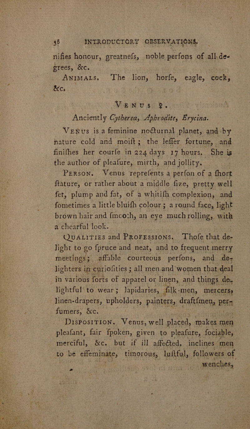 nifies honour, greatnefs, noble perfons of all.de- grees, &amp;c. | | AwiMALS, The lion, horfe, eagle, cock, &amp;c, Venus $9. Anciently Cytherea, Aphrodite, Erycina. VeENus is a feminine nocturnal planet, and by nature cold and moift; the leffer fortune, and finifhes her courfe in 224 days 17 hours. She is the author of pleafure, mirth, and jollity. Person. Venus reprefents a perfon of a fhort ftature, or rather about a middle fize, pretty well fet, plump and fat, of a whitifh complexion, and fometimes a little bluifh colour ; a round face, light brown bair and fmco:h, an eye much rolling, with a chearful look. QuALITIES and PRoFEssions. Thofe that de- light to go fpruce and neat, and to frequent merry meetings; affable courteous perfons, and de- lighters in curiofities ; all men and women that deal in various forts of apparel or linen, and things de. lightful to wear; Japidaries, - filk. men, mercers, linen-drapers, upholders, painters, draftfmen, Ref fumers, &amp;c. | DIsPosITION. res well placed, makes men pleafant, fair fpoken, given to pleafure, fociable, merciful, &amp;c. but if ill affe&amp;ted, inclines men to be effeminaees timorous, luftful, followers of wenches, P