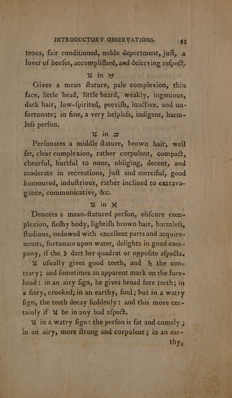 teous, fair conditioned, noble deportment, juft, a lover of horfes, accomplifhed, and deferving refpect. 2L in w ; Gives a mean ftature, pale complexion, thin face, little head, little beard, weakly, ingenious, dark hair, low-fpirited, peevifh, inactive, and un- fortunate; in fine, a very helplefs, indigent, harin- lefs perfon. 4 in zz Perfonates a middle ftature, brown bait, well. fet, clear complexion, rather corpulent, compact, chearful, hurtful to none, obliging, decent, and moderate in recreations, juft and merciful, good humoured, induftrious, rather inclined to extrava- gance, communicative, &amp;c. aL in X Denotes a mean-ftatured perfon, obfcure com- plexion, flefhy body, lightifh brown hair, harmlefs, ftudious, endowed with excellent parts and acquire- ments, fortunate upon water, delights in good com- pany, if the ) dart her quadrat or oppofite afpects. 2L ufually gives good teeth, and fb the con- trary; and fometimes an apparent mark on the fore- head: inan airy fign, he gives broad fore teeth; in a fiery, crooked; in an earthy, foul; but in a watry fign, the teeth decay fuddenly: and this more cer- tainly if 2 be in any bad afpect. 2L in a, watry fign: the perfon is fat and Por MER ; in an airy, more ftrong and corpulent ; in an ear- thy,
