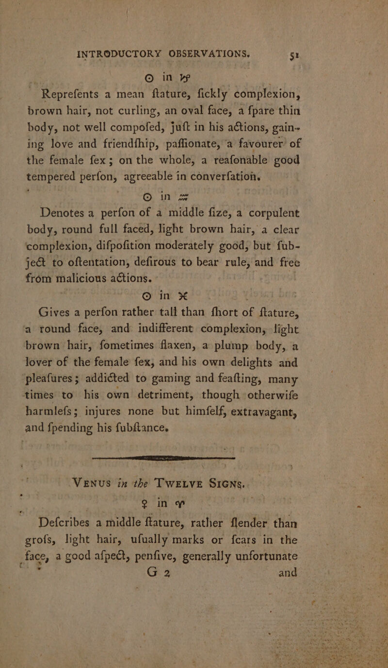 m © in ve — Reprefents a mean ftature, fickly complexion, brown hair, not curling, an oval face, a fpare thin body, not well compofed, juft in his actions, gain- ing love and friendfhip, paffionate, a favourer: of the female fex; on the whole, a reafonable good tempered perfon, agreeable in converfation. , © in Denotes a perfon of a middle fize, a corpulent body, round full faced, light brown hair, a clear complexion, difpofition moderately good, but fub- je& to oftentation, defirous to bear rule, and free fróm malicious actions. © in X Gives a perfon rather tall than fhort of ftature, a round face, and indifferent complexion, light brown hair, fometimes flaxen, a plump body, a lover of the female fex, and his own delights and pleafures; addicted to gaming and feafting, many times to his own detriment, though otherwife harmlefs; injures none but himfelf, extravagant, and {pending his fubftance. VENUS in the TWELVE SIGNs. d hie, a Defcribes a middle ftature, rather flender than grofs, light hair, ufually marks or fcars in the .face, a good afpect, penfive, generally unfortunate qu Gs | and