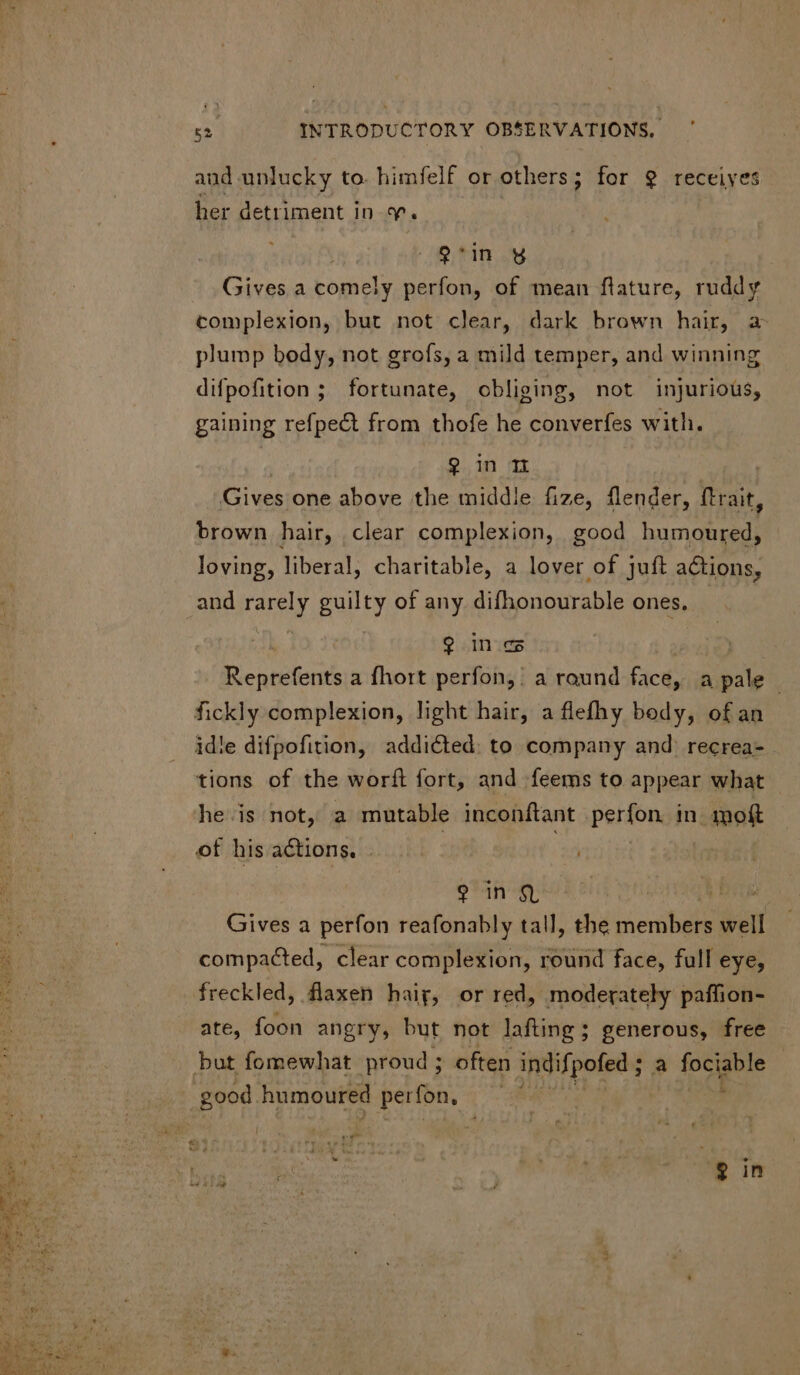 and unlucky to. himfelf or others; for 9 receives her detriment in 7. | 9'in y Gives a comely perfon, of mean flature, ruddy complexion, but not clear, dark brown hair, a plump body, not grofs, a mild temper, and winning difpofition ; fortunate, obliging, not injurious, gaining refpect from thofe he converfes with. 9 in n Gives one above the middle fize, flender, ftrait, brown hair, clear complexion, good humoured, loving, liberal, charitable, a lover of juft actions, and rarely guilty of any difhonourable ones, 9 in c Reprefents a fhort perfon, a raund Bice: a EU idle difpofition, addicted. to company and: recrea- tions of the worft fort, and feems to appear what he is not, a mutable inconftant perfon in mof Qn h Gives a perfon reafonably tall, the NT well compacted, clear complexion, round face, full eye, freckled, flaxen hairy, or red, moderately paffion- ate, foon angry, but not lafting ; generous, free e$