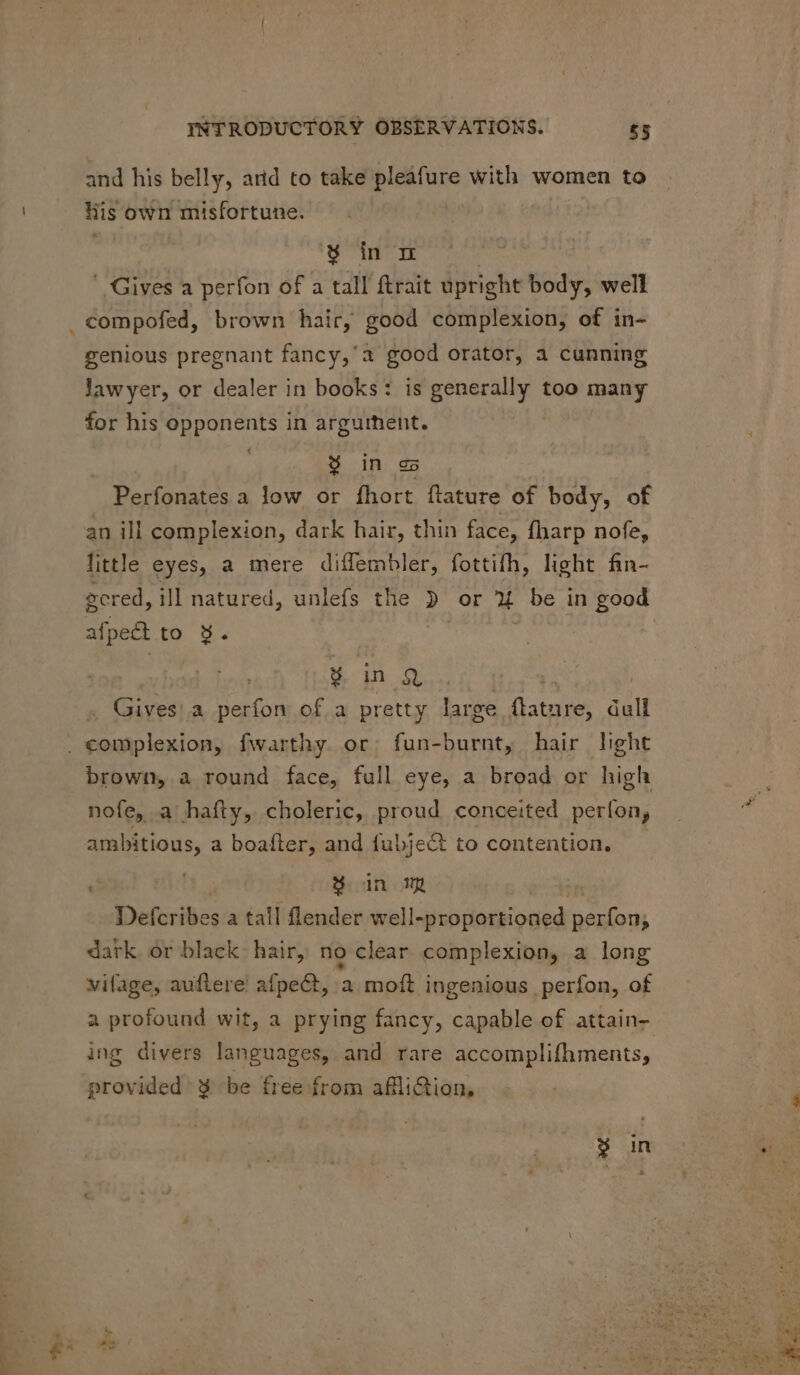 and his belly, arid to take pleafure with women to lis own misfortune. * % inm | ' Gives a perfon of a tall ftrait upright body, well genious pregnant fancy,'a good orator, a cunning lawyer, or dealer in books: is generally too many for his opponents in argurhent. $ in es Perfonates a low or fhort flature of body, of an ill complexion, dark hair, thin face, fharp nofe, little eyes, a mere diffembler, fottifh, light fin- gered, ill natured, unlefs the » or X4 be in good afpect to 9. | GG j « Gives)a perfon of.a pretty large ftature, dull brown, a round face, full eye, a broad or high nofe, a hafty, choleric, proud conceited períon; ambitious, a boafter, and fubject to contention. PN 8 in my . Defcribes a tall flender well-proportioned perfon; dark or black hair, no clear complexion, a long vifage, auftere afpe@, a moft ingenious perfon, of a profound wit, a prying fancy, capable of attain- ing divers languages, and rare accomplifhments, provided ¥ be free from aflliction,
