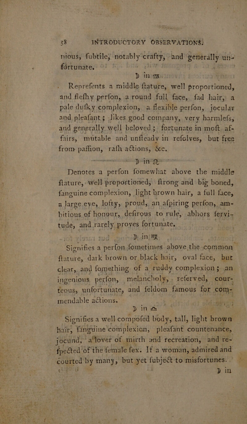 nious, fubtile; ‘notably crafty, - and generally ute fortunate. ? n:e5i: Reprefents a middle ftature, well proportioned, and flefhy perfon, a round full face, fad hair, a pale dufky complexion, a flexible perfon, jocular. and pleafant; Jikes good company, very harmlefs, and generally. well beloved; fortunate in moft. af- fairs, mutable and unfteady in refolves, but free from paffion, rafh actions, &amp;c. yin &amp; Denotes a perfon fomewhat above the middle flature, well proportioned; flrong and big boned, fanguine complexion, light brown hair, a full face, a large eye, lofty, proud, an afpiring perfon, am- bitious of honour, defirous to rule, abhors fervi- tude, and rarely proves fortunate, tus o3 dni DNE a perfon.. fometimes above the common. ftature, dark brown or black hair, oval face, but clear, and fomething of a ruddy complexion ; an ingenious perfon, melancholy, . referved, cour- teous, unfortunate, and feldom famous for com- mendable actions. vase NE Woo Dine : Ms Signifies a well compofed body, t tall, light brown hair, fanguine complexion, pleafant countenance, fpected of the female fex. If a woman, admired and M » by many, but yet fubject to misfortunes. eu » in