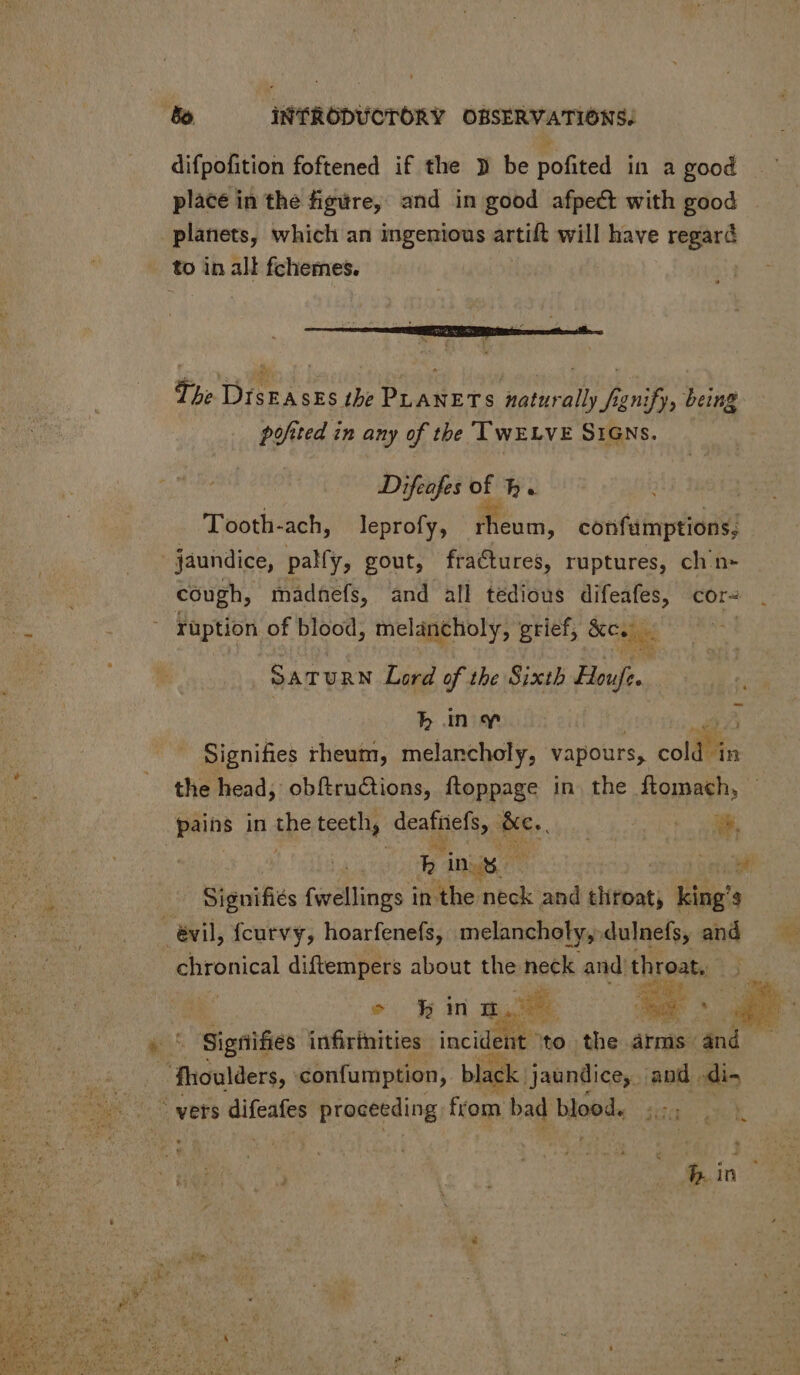 difpofition foftened if the 3 be pofited in a good place in the figure, and in good afpect with good planets, which an ingenious artift will have regard to in all fchemes. n kd cs ! ins st i : The DisEAsES the PLANETS naturally fignify, being pofited in any of tbe TWELVE S1GNs. Difeafes of b. Tooth-ach, leprofy, rheum, confümptions; jaundice, palfy, gout, fractures, ruptures, ch'n- ; cough, madnefs, and all tedious difeafes, core a UN in eddy of blood, melancholy, grief, in SATURN Lord of the Sixth Heuf. hing Signifies rheum, melancholy, vapours, colit; 4n the head, obítructions, ftoppage in the ftomach, - pens in the teeth, deals is bres. | ir. iie b in. uns — ae Signifiés fwellings in the neck and throat, king’ 3 -évil, fcurvy, hoarfenefs, melancholy, dulnefs, and | 3e chronical diftempers about the neck. and throat, RO MIT. 1 D ee | & Signifies infirinities incident. to the arms’ and ) E . fhoulders,. confumption, black jaundice, and. di^ : e. 2 ^ vers uxo nee iem bad blots he hin