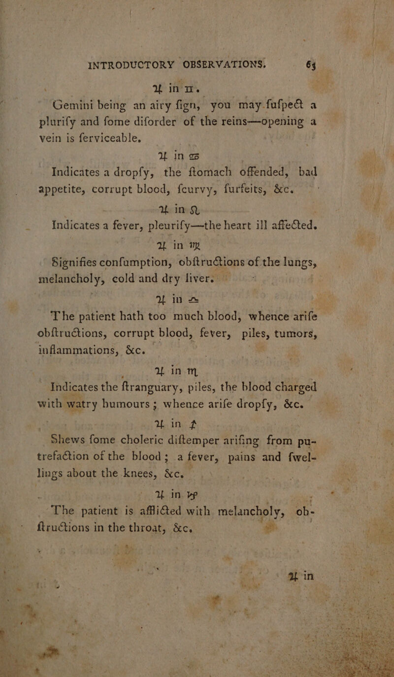 p in. Gemini being an airy fign, you may fufped a plurify and fome diforder of the reins—opening a vein is ferviceable. VW in es Indicates a dropfy, the ftomach offended, bad appetite, corrupt blood, fcurvy, furfeits, &c. AL in $i Indicates a fever, pleurify—the heart ill affe &ed. 2L in m Signifies confumption, obftructions of the ones sielsirebol y, cold and dry liver. — 2L in — | T he patient hath too much blood, whence arife obftru&ions, corrupt | blood, fever, PES tumors, inflammations, &c. ar inm Indicates the ftranguary, piles, the blood charged with watry bumours ; whence arife dropfy, &c. aL in £$ Slibws fome choleric diftemper arifing from pu- trefaction of the blood; a fever, pu and fwel- lings about the knees, &e. X in vw The patient is affli&ed with melancholy, ob- ftructions in the throat, &c. ua , A Ny, wt SE