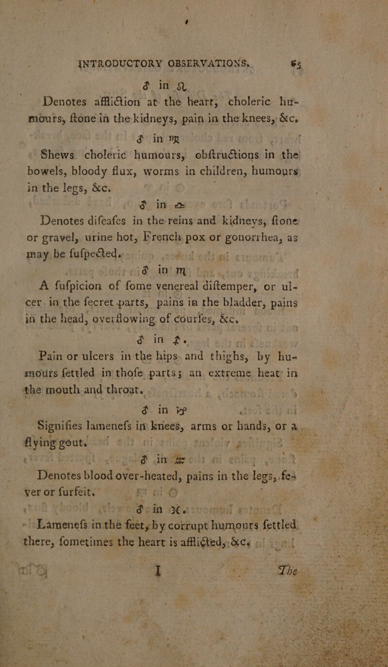 $ in Q Denotes affliiion at the heart, choleric hu-. mours, ftone in the kidneys, pain in the knees, &c. à in mp Shews choleric humours, obítru&tions in Lond bowels, bloody flux, worms in children, humours in the legs, &c. $ in 2 Denotes difeafes in the reins and. kidneys, ftone or gravel, urine hot, French pox or gonorr boss as ic be fufpe&ed. — robe edi qii .,6 in m. A fufpicion of fome venereal idcumper. or ul- cer.in the fecret parts, pains im the bladder, pains in the head, overflowing of courfes, &c.- . d m od Ü Pain or ulcers in the hips and thighs, by hu- mours fettled in thofe parts; an extreme heat in ‘the mouth and throat. «. — t dies! : 4. in v? deste Signifies lamenefs in iniceg, arms or hands, or a... ying gout. [D $0 (a lasio;v i 16 To Dd A (e DP Amm. | 4H ening 4 Ye Whines blood over-heated, pains in the legs, feo ver or para ke toe Et ne p 1 yboold o odn itacvomul ec! -Lamenefs in th Bisby corrupt A fele. f here, fometimes the heart isafflidied;.&c, 6) | 4 PP ear ‘ n : y ^ me; | wo eer | . i : | > «