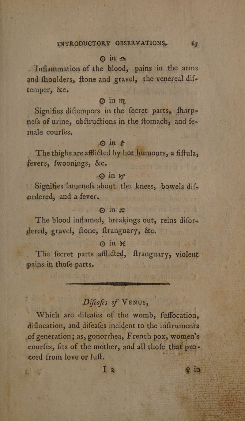 Ooms Inflammation of the blood, pains in the arms and fhoulders, ftone and gravel, the venereal dif- temper, &amp;c. : Q inm Signifies diftempers in the fecret. parts, fharp- nefs of urine, obftructions in the ftomach, and fe- us courfes, | © in f The thighs are afflicted by: hot humours, a fiftula, fevers, {woonjngs, &amp;c.. © in y Signifies: lamenefs about the knees, bowels dif- ordered, and a fever. o in x dered, gravel, ftone, flranguary, &amp;c. © in X pains in thofe parts. diflocation, and difeafes incident to the inftruments ee K nt ceed from love or Fe * ee