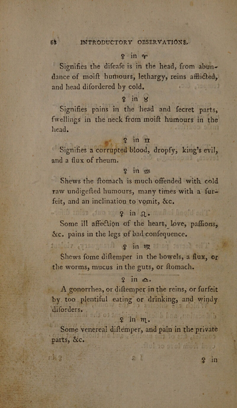 gin y Signifies the difeafe is in the head, from abun- dance of moift humours, lethargy, reins afflicted, and head difordered by cold. 9 in M | Signifies pains in the head and fecret parts, fwellings in the neck from moift humours in the head. 9 in m Signifies a corrupted blood, D ae s evil, and a flux of rheum. 9 in ez Shews the ftomach is much offended with cold raw undigefted humours, many times with a fur- T | feit, and an inclination to vomit, &amp;c, 13 280 ? in Qe ! Some ill affe&amp;ion of the heart, love, paffions; &amp;c. pains in the legs of bad confequence. Fa A ' $m or Game Ene tome diftemper in the bowels, a flux, or the worms, mucus in the guts, or ftomach. 9 in£2.- 1 iyo A gonorrhea, or diftemper i in the reins, or furfeit by. too. plentiful eating. or drinking, gi gon diforders. $ in m. ie - Some venereal qutemper, and pain in the private parts, dics he Maule eee go yeu E