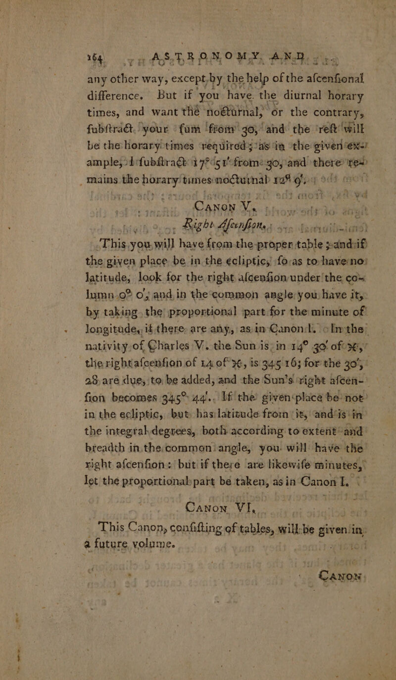 ZR X 1o i (ARD AAO Mar, AND. any biher way, except by the help of the oe eee difference. But if you have. the diurnal horary times, and want thé no&amp;türnal, or the contre fubítract.: your fum from jo, and ‘the reft will be the: horary: times vied dirdiby Jasin the given ex! ample; od fubdtraGt: 17*/51 frome go, and. there’ Tes t | (11011 Canen a Losmenteee Ire  Rb Afeenfjans. a Ba veheay tiie an -This. you, will have Írom the- proper. table pandsif} the given place be in the ecliptic, fo-as to have: no: latitude, look for the right afcenfion under the co- lumn.o? o; and in the'common angle you have it, by taking. the; proportional part for the minute of longitudes, it there. are any, asin-Canonl, «In the nativity,of Charles V. the Sun is, in 14? 40 of 3€, 28. are due; to be added; and the Sun's right afcen- fion becomes 345° 44... lf the given place be: not: in the ecliptic, but. has:latitude from it, and'is in the integral degrees, both according to extent and: breadth in.the common: angle, you. will have the right afcenfion: but if there are likewife minutes, let the proportional part be taken, : as in Canon L j CANON VI. a future volume.