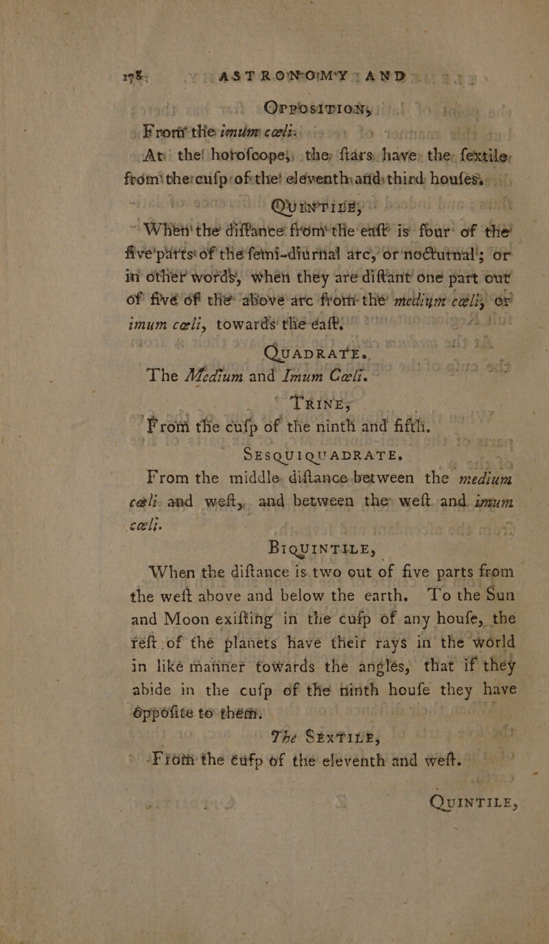 178: ASTRONOMY AND. 55. OrrosrTION, Brortt the imum cacti: H At: the! hotofcope;; the; ftárs. have: Kin fecti ee -ofethe! eldventh: atid) third: houfes,. . Ovum ie,» z When the diffance fróm' tHe: est i is iuit: of the’ five'pitts of thé femi-diurnal arc, or noCtutnal'; or iu other words, when they are diftant one part out of fivé of tHe above arc frorti the PR edi, € er imum celi, towards the- daft. QuADRATE.. The Medium and Imum Celi. ~ TRINES From the cufp of the ninth and fifth. SEsQUIQUADRATE, From the middle. diftance between the | medinm celi and weft, and between the: weft. and. zum eli. | BiqUINTILE, When the diftance is two out of five parts from the weft above and below the earth. To the Sun and Moon exifting in the cufp of any houfe, the féft.of the planets have their rays in the world in liké matiner towards the angles, that if they | abide in the cufp of the ninth houfe mee have óppofite to them. | The SExTILE, ion the éüfp of the eleventh and weft. QvINTILE,