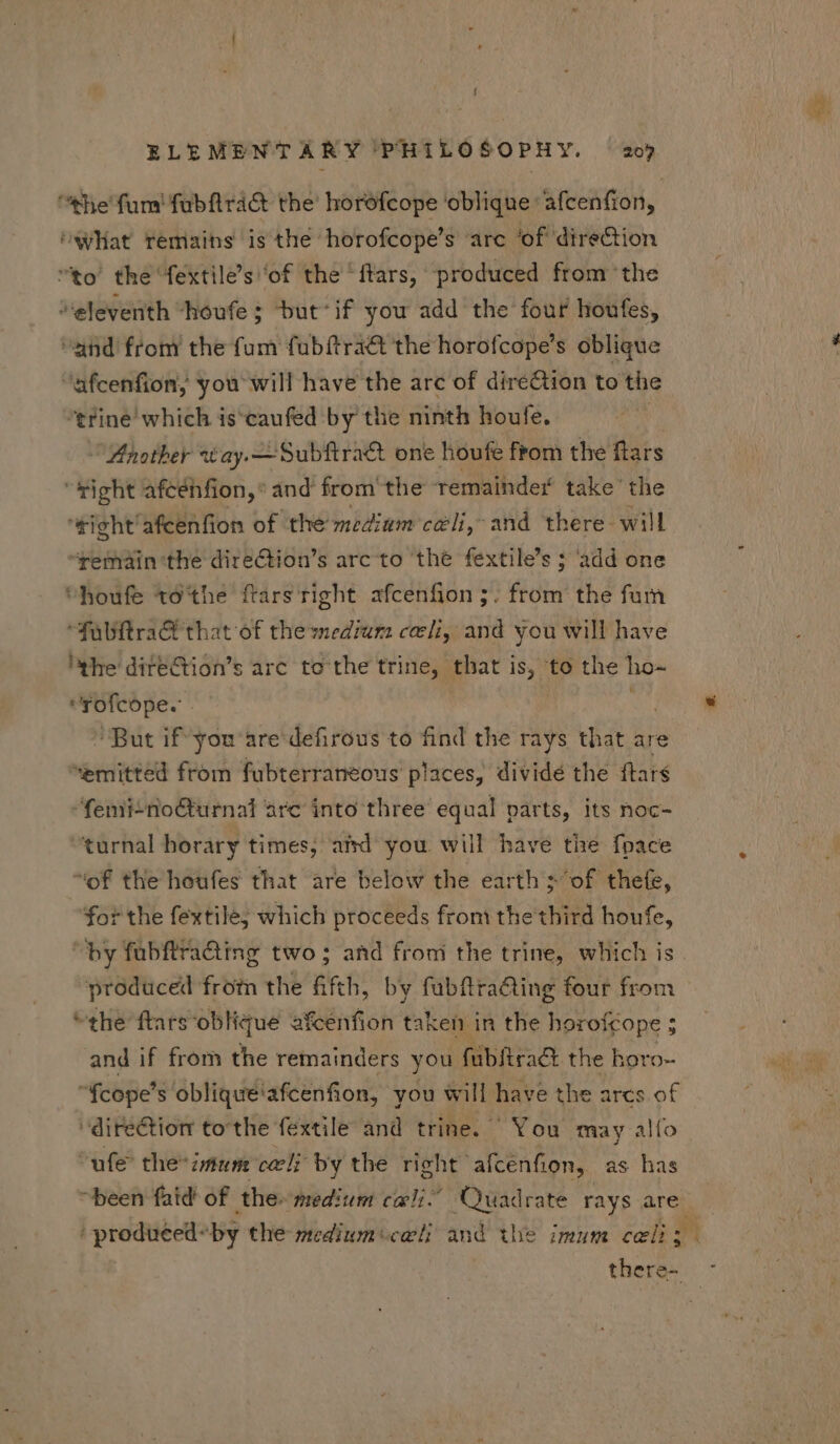 “the fun fubftraG the’ horofcope ‘oblique afcenfion, ‘wat remains is the horofcope’s arc ‘of direction to' the fextile's ‘of the ‘ftars, produced from the “eleventh “houfe ; but'if you add the four houfes, and from the fum fubftra&amp; the horofcope's oblique ‘afcenfion, you will have the arc of direction to the trine' which is'caufed by the ninth houfe. ihotber *tay.— Subftract one houfe from the ftars s afcénfion,* and from the remainder take’ the ‘tight afcenfion of the medium cili, and there will ‘remain the direCtion’s arc to thé fextile's ; add one “houfe tó'the ftars right. afcenfion ;. from the fum Tulftra&amp; that of the medium celi, and you will have the dite&amp;tion's arc to the trine, that is, to the ho- UNUS : ^But if you are defirous to find the rays that are emitted from fubterraneous places, dividé the ftars femi-no&amp;turnal arc into three equal parts, its noc- turnal horary times, ahd you will have the fpace of the boufes that are below the earth sof thee, ‘for the fextile; which proceeds from the third houfe, “by fübftra&amp;ing two; and from the trine, which is produced from the fifth, by fubftraGing four from the ftars oblique afcénfion taken in the horofcope ; and if from the remainders you fübfiract the horo- fcope's oblique'afcenfion, you will have the arcs of direction tothe fextile and trine. “You may alfo ufe the* imum cali by the right afcenfion, as has been faid of the. sedium cali.” Quadrate rays are ' produced: by the zedium celi and the imum cali: there- -