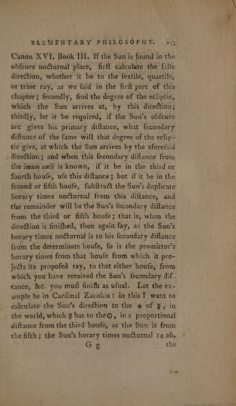 E Canon XVI. Book III. If the Sun is found in the obfcure nocturnal place, firft calculate the falfe direction, whether it be to the fextile, quartile, or trine ray, as we faid in the firft part of this chapter; fecondly, find the degree of the ecliptic, which the Sun arrives at, by this direction; thirdly, let it be required, if the Sun’s obfcure arc gives his primary diftance, what fecondary diftance of the fame will that degree of the eclip- direction ; and when this fecondary diftance from the imum celi is known, if it be in the third or fourth houfe, ufe this diftance; but if it be in the fecond or fifth houfe, fubftra&amp;t the Sun's duplicate horary times nocturnal from this diílance, and the remainder will be the Sun's fecondary diftance from the third or fifth houfe; that is, when the dire&amp;ion is finifhed, then again fay, as the Sun's horary times noéturnal is to his fecondary diftance from the determinate houfe, fo is the promittor’s horary times from that houfe from which it pro- jets its propofed ray, to that either houfe, from. which you have received the Sun’s fecondary dif. tance, &amp;c. you muft finifh as ufual. Let the ex- ample be in Cardinal Zacohia: in this I. want to calculate the Sun’s direction to the :k of 8, in the world, which 8 has to the®, ina proportional diftance from the third houfe, as the Sun is from Gg the