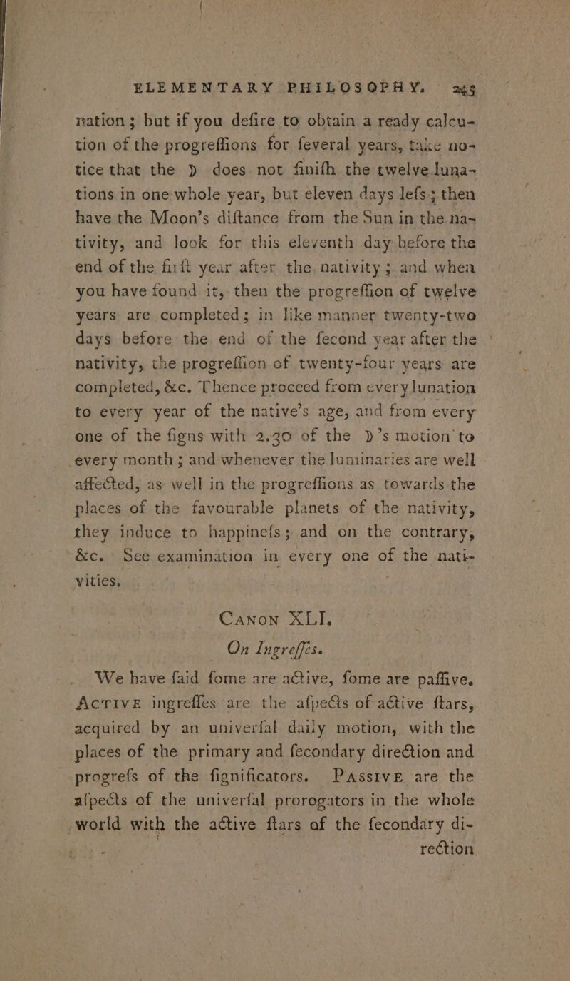 nation ; but if you defire to obtain a ready calcu- tion of the progreffions for feveral years, take no- tice that the ) does not finifh the twelve luna- tions in one whole year, but eleven days lefs ; then have the Moon's diftance from the Sun in the na- tivity, and look for this eleventh day before the end of the firft year after the. nativity ; and when you have found it, then the progreffion of twelve years are completed; in like manner twenty-two days before the. end of the fecond year after the nativity, the progreffion of twenty-four years are completed, &amp;c. Thence proceed from every lunation to every year of the native's age, and from every one of the figns with 2.20 of the )’s motion to every month ; and whenever the luminaries are well affected, as well in the progreffions as towards the places of the favourable planets of the nativity, they induce to happinefs; and on the contrary, &amp;c. See examination in every one of the nati- vities, Canon XLI. On Ingreffis. We have faid fome are active, fome are paffive. AcrTive ingreffes are the afpects of active ftars, acquired by an univerfal daily motion, with the places of the primary and fecondary direction and progrefs of the fignificators. Passive are the alpects of the univerfal prorogators in the whole world with the active flars af the fecondary di- : | rection