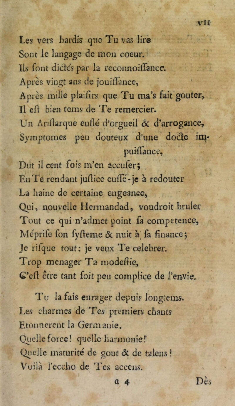 .vir Les vers hardis qiie Tu vas lire Sont le langage de mon coeur. • Ils font dides par la reconnoifTance* Apres vingt ans de jouiflance, Ap res mille plaifirs que Tu ma’s fait gouter, II efl bien teins de Te remercier. Un Anftarque enfle d’orgucii & d’arrogance, , Syinptomes peu douteux d'une dode inj- puifl'ance, Dut il Cent fois m’en accufer; EiiTe rendant juHice eufle-je ä redouter La haine de certaine eiigeance, Qui, nouvelle Hermandad, voudroit bmler Tout ce qui n’admet point fa competence, Meprife fon fyfteme & nuit a' fa finance; Je rifque tout: je veux Te celebrer. Trop mcnager Ta modeflie, C’eft etre tant foit peu complice de i’envie. Tu la fais enrager depui? longtems. Les chariiies de Tes premiers chaiits Etoiincrent la Germanie, Quelle force! quelle harnionier Q^iclle inaturite' de gout & de taicns! Vüila i’ecclio de Tes accens. a 4 Des