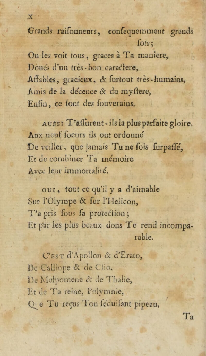 Grands raifonneors, confequemment grauds fofsj On les voit tous, graces ä Ta manierc, Döue< d’un tres-bon carac^ere, Afftbles, gracieux, & furtout tres-Iiumaiii», Amis de la deceiice & du myftere, Eiifin, cc loi:it des fouveiaius. Aussi T^afliirent-ilsia plusparfaite gloirc» Aux neuf füciirs ils out ordonne De veiller, que jamais Tu ne fois furpafTe, Ht de combiner Ta memoire Avec leur iminortalite. % GUI, tout ce qu’il y a d’aimable Sur rOlympe & für THeiicon, 'l'^a pris fous fa protedion; Et p'aiTes plus bcaux dous Te rend fncompa- rable. C’est d’Apo'lon & d’Erato, De Caliiope «5c de Cito, De Meipomene 6c de Tlialie, r,t de 'J’a reine, l'niymnie, Q^e Tu recus Ion fcduilant pipeau, Ta