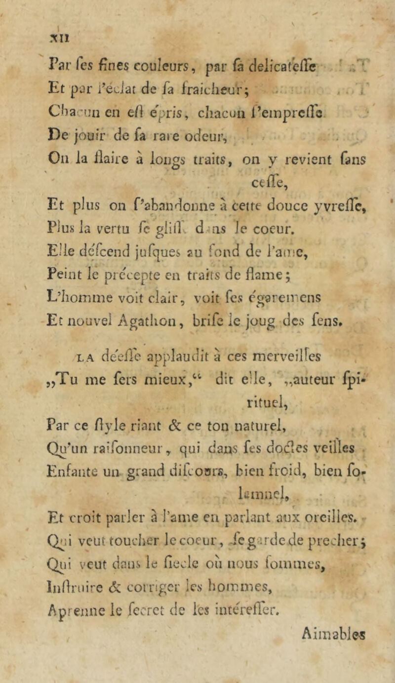 l Till Par fes fines Couleurs, par (a deiicafeiTc ' .;T Et pjr i’eJat de fa fraiclieu'r; . . i' Cbacuu cn e/} epris, cliacun l’emprcfl'c J- De jouir de fa rai eodeur, > . Oll ia llaire a lougs traits, on y revient fans cefTe, Et plus 011 f’abandoiine a cetre douce yvrelle. Plus la vertu fc plill-. d as Je cocur. Elle dcTcend jufques au fond de l’aiuc, Feint le precepte cn traits de flame; L’hoiTime voit clair, voit fcs cgaremens Et iiouvel Agatliou, brifc ie joug des fens. LA de'efle applaudit a ces mcrveilFes „Tu nie fers mieux,“ dit eile, „auteur fpi- rituel, Par ce Ayle riant & ce ton naturel, Qu'un ratfonneur, qui daus fes dodles veiiles Enfaiite un grand difconrß, bien froid, bien fq» kinnel, f Et croit parier ä l’ame en parlant aux orcilies. - Qi;i vcut toueher Iccoeur, Xegirdede preciicrj Qii! vcut dans le fiecle ou nous loninies, Indniire & corrigcr les hoiLines, Aprennc le fccrct de les interefier. Aiinable«