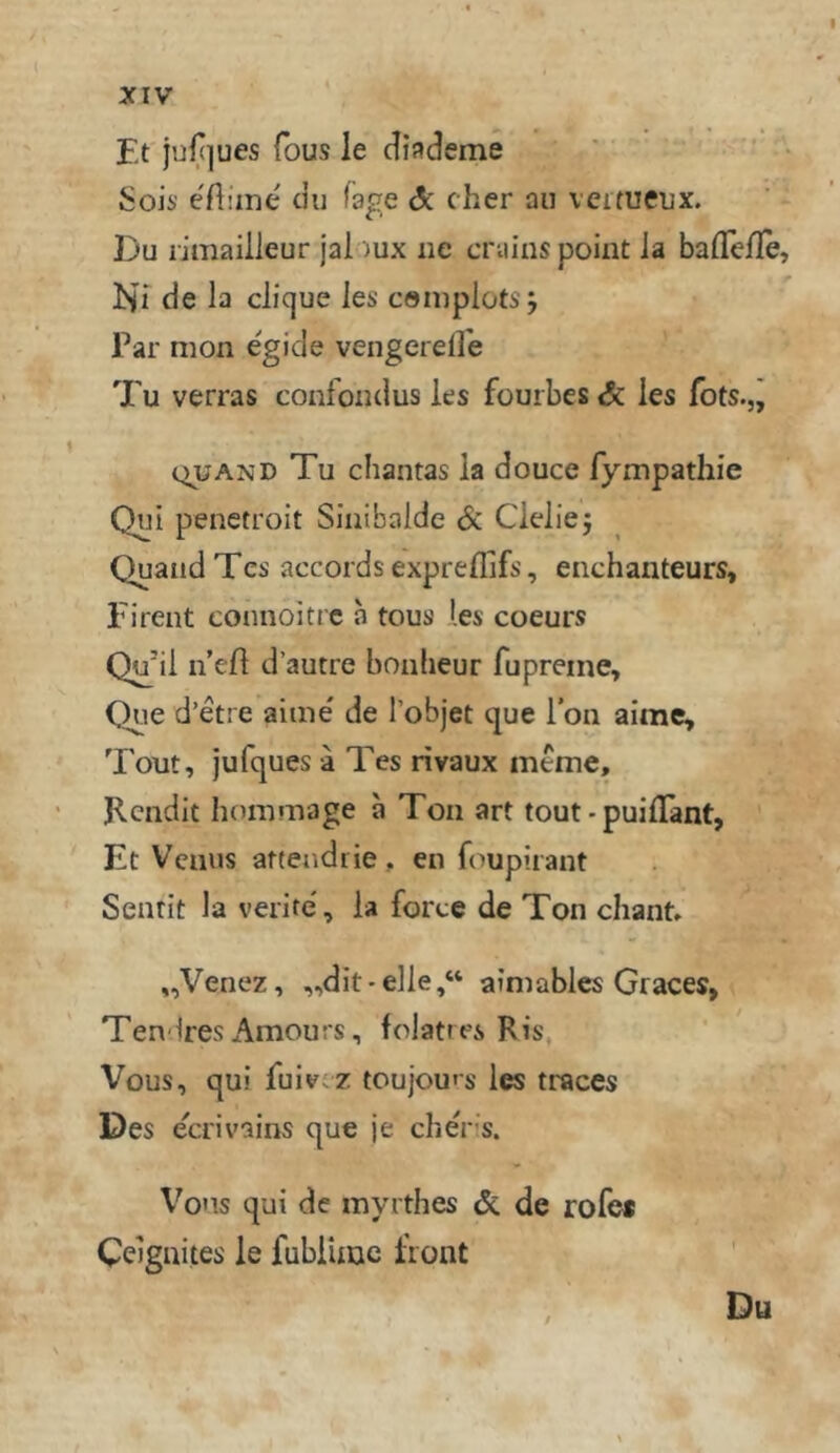 Et juf(]ues fous le cliademe ' Sois- eAime du fage Sc eher au veitueux. Du limaiileur jai )ux iie cniiuspoint la baflelle, Ni de la clique les cöiuploti j Par mon egide vengerefl'e Tu verras confoudus les fouibes & ies fots.,j QU AND Tu chantas ia douce fympathie Qui penetroit Siiiibalde Sc Cieliej Quand Tes accords expreflifs, enchanteurs, Fi reut connoitic a tous les coeurs Qu’il n’efl d’autre bonlieur fupreme, Que d’etre aime' de l’objet que Ton aime, Tout, jufques ä Tes rivaux meme, ‘ Kendit horamage ä Ton art tout - puilTant, Et Venus arteadrie, en foupirant Sentit la verite', ia forte de Ton chant» „Venez, „dit-elie,“ ainiables Graces, Tendres Amours, folattes Ris\ Vous, qui fuiv.z toujou*s les traces Des ecrivains que je cheris. Vous qui de myrthes & de rofes Celgnites le fubiimc front Du
