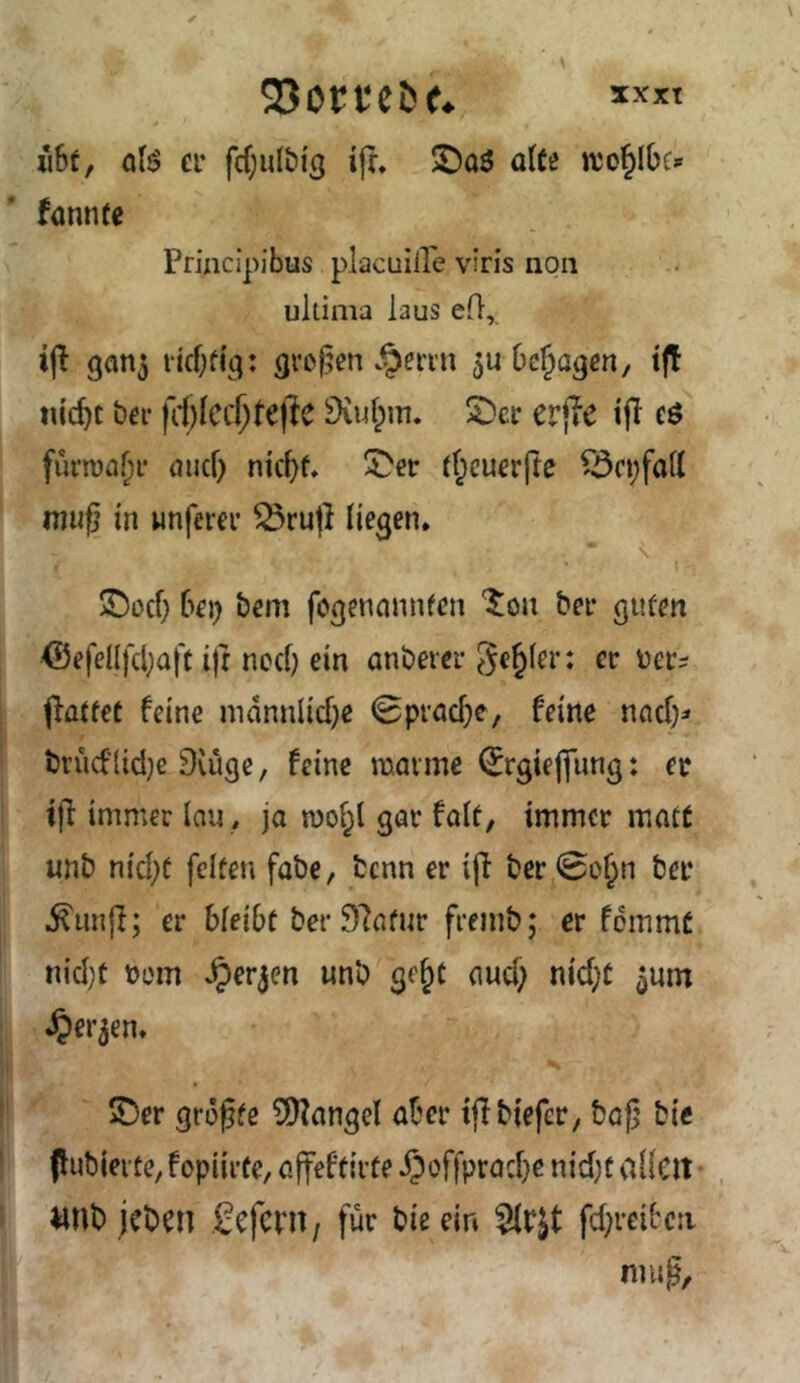 Sorten e* ji6t, qB er fcfjulbis ifr, ®a6 alti njo^Ibe» fannre Princlpibus placuiile viris non ultima laus efl,, 9fin5 ricf;f{q: grej^en .^enn Dejagen, t|T nic^t her SKufpm. ^cr erjie tfl eö furn)ü.J)f öuef) nic^f, U>er rf^cuerfre ^5n;fatt muß in unfercr ^rujl liegen* ©oef; 6ei) bem fegennnnfen '^on bei- guten <55efenfd;Qft iß neef) ein anberer genfer: er uei-i ßatfet feine mdnnlid}e Spraef^e, feine nncf;=« brucflid^e Duige, feine manne ^rgieffung: ec tß immer lau * ja mol^l gar falf, immer matt unb nid;f feiten fabe, fcenn er iß ber0o§n ber ^nnß; er bleibt ber 97afur fremb; er fdmmC nid}t rem ^erjen unb ge^c aud; nid;C 5um ^ei'jen* ©er größte 5)?angel aber ißbiefer, baß bie (lubierte, fopiirte, oßeftirte JJoffpradje nid;t aKcit • «nb jeben .^efent, für bie ein fd^rcibcii muß.