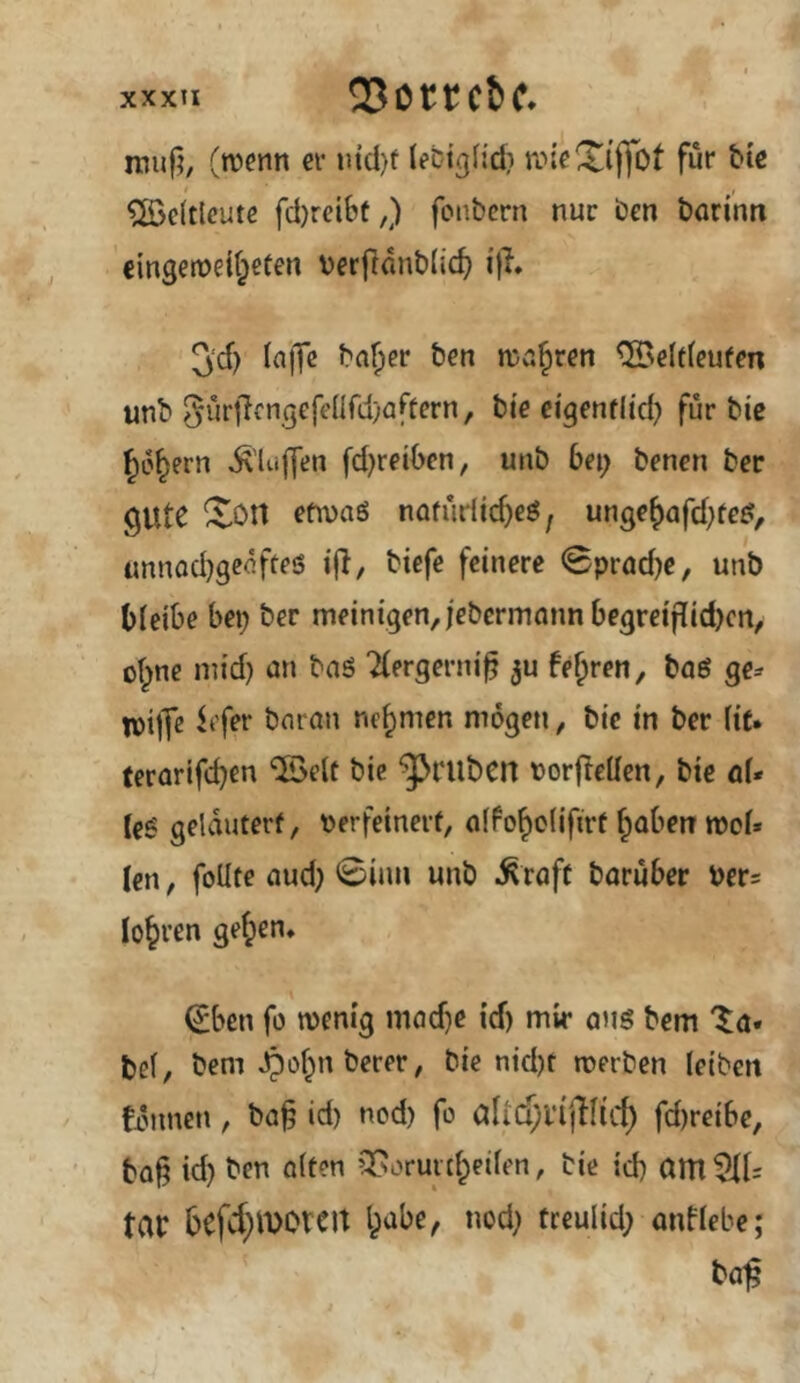 xxxu 33ottcbc* roujj, (roetin ci* uid}f lecigh'd} tvieXijfot für btß t ^föcltleutc fd)reibt/) foiibcrn nur ben börinn €ingen?et(;etert berjldnbdc^ i'|l* 5cf) (a)Tc bnfier ben njafiren CSeltfeufm unb 5urj7cngefenrd)aftern, bie ei'gentlid} für bic ^6§ern Ä'lujfen fd)reiben, unb ba; benen ber QUte ^Ott cfn)aö nafuriic^eö^ unge^afd)fc^, unnod}gedfteS i(l, btefe feinere 0prad)e, unb bleibe bei; ber meinigen,iebcrmannbegreiflid)cn, ol;ne inid; an baö Tlergerni^ feeren, boö ge-- tpijT^ ^tfer bnron nehmen mögen, bic in ber lit. (erarifeben '©eit bic gruben norfleden, bte aU leg gelautert, verfeinert, alfoboliftrt b^beit mol» len, foUte aud; 0iim unb ^^raft boruber Vers lo^ren geben» €ben fo menig mod)e id) mir ans bem Xa* tel, bem ^obn berer, bie nid)t merben leiben fiMinen, ba§ id) nod) fo alid;i‘ijTlicb fd)reibe, ba^ id; ben alten Qfsorunbeilen, tie id; am 5lls tar bcfd}lVOrcit bube, nod; treulid; anflebe; ba^