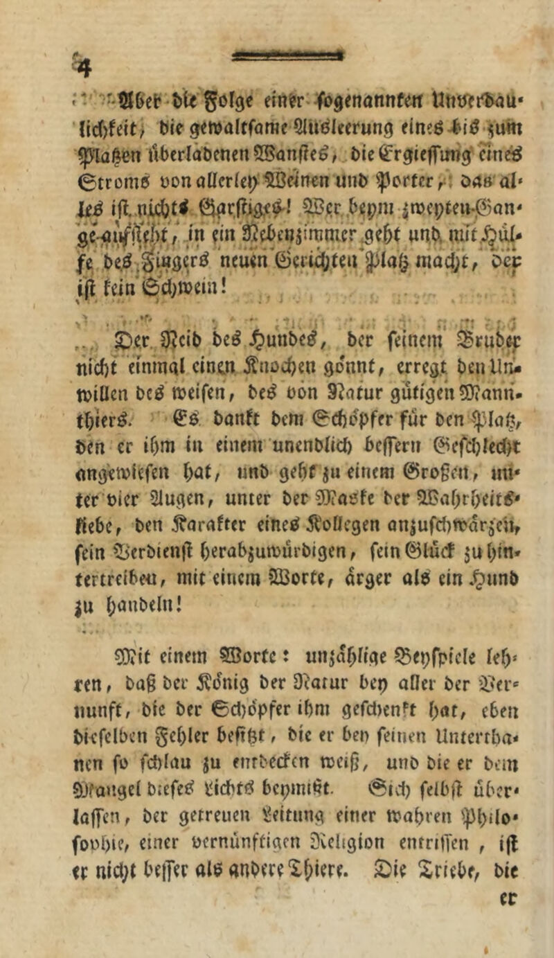 einer« jfogenannfen UtitJertwju* {id)feit> ble gewaltföme Qluöieerung eineßi^iö <um Cplal^en itberläbenen ?3®anf?e^, bie (?rg(ieffimg cineö ©trome bonöUcr(e»>1lBe4nen unb ^crfcrr; ö4ß'ai‘ lei 9ßj;r .bepm in)ei;ten-j^)on' ge-^ii^lTe^V/Vi^ ein g^enji%nier.9e5t unA fe beö iiascrö neuen©crt^teu’pa^ niadjt:/ ocp ift fein ©■’iwein! %’ i. >' • ' '. ■ c '■- M ■*• ■' ■ ; .. . ^.e,r.,3^cib bei J^unbei, ber feinem ^rub^ nicf)t einmal cinm Änöc^en gönnt, erregt benlltii tviUcn bei weifen, bei oön 9^atur gutigVn5)?ann- tbceri. banft bem ©ebipfer für benip.laö, ben er if)m in einem unenblitb befferii @efcl)ied>t nngtwicfen bnf/ imb gebf ju einem 0rogeit, mi' ter öicr Slugen, unter berSJiaefe ber SBabrbeiti* Kebe, ben Äarnfter einei Ä'oOegen oniufcbwarjc'», fein ?3erbien|l berabjuwürbigen, fein0lücf ju bin» terireibe«, mit einem 5ßorte, arger oIieln.^unb |u bünbelnl ?D?it einem SBortc: un^^büge ^epfpicle feb* ren, ba§ ber ^dnig ber D^atur bep aOer ber ifer' iiunft, bic ber ©d)dpfer ibm gefd)enft eben bkfelben Rebler beftit, bic er ben feinen Unterrba* nen fo febiau ju enrbeefen wcib, unb bie er bem Sjfan.gel b:efei iliebti bepmeüt. ©id) felbjf über* loffen, ber getreuen Leitung einer Wobren 'ipbdo* fonbie, einer oernünftiarn Svcligion enrrilTen , ijl er md;t bejfer aie «nbere Xbiere. 2)ie Xriebe, bic