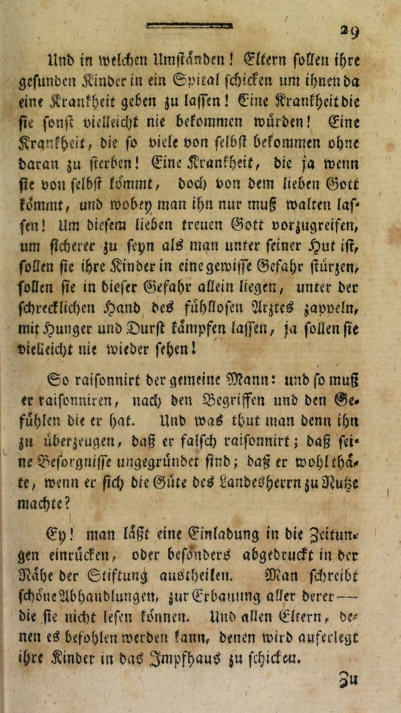 llnb in itxlcfien llmjldnbfn! Eifern foffeti t^re gcfunbcn .^Inbcr in ein 0pit<ii fcf)!(fcn um i^ncnba eine Äranf^eit geben ju IfljTen! €ine ^’ranf^eitbic fie fonj^ t)icUeic(;t nie befcmnicn mürben! ^ine ^ranf^eir, bie fo »iele t)on fe(6{T befommen ohne baran jn fterben! €ine ^ranfbeif, bic ja menn fle öon fcibfi fdmmt, bod) bon bem lieben ©ctt fdmmt, unb mobe^j man ibn nur mug maiten (af- fen! Um biefera lieben freuen ©oft bor|ugreifen, um ficberec ju fcpn ol^ man unter feiner ^uf i(rr foflen fie ibre 5^inber in cinegemiffe ©efabr liurjem foöcn fte in biofer ©efabr aflein liegen, unter bec fd)recflic()cn be^ fubHofen 2(rjtc^ »apoefn, mit junger unb 2)urfl fampfen (ajfen, ja foUenfie Pieüeid)t nie mieber febenl ©0 raifonnirt ber gemeine ?0?annt unbfomu§ ec raifenniren, nad) ben 35cgriffen unb ben @e* fublen bie er bat. Unb maö fbut man benn ibn |u Überzeugen, ba§ er falfcb raifonnirt j ba§ fei- ne C^ef'orgriiife ungegruubet finb; ba§ er mobltba« te, wenn er fid; bie ©fite be^ Sanbe^beernjuiRufee niacbfe? 1 ©p! man laßt eine ©infabung in bie Jeiiun^ gen einrnefen, ober bcfo'nberes abgebrueft in ber Üidbe ber Stiftung auötbeilen. SOJan fd)rcibt fcbdne^ibbaublungen, zur Erbauung aller berer— bie fie nid)t (efen fdnnen. Unb allen (^(fern, be^^ nen eö befohlen werben fann, benen wirb auferlegc ihre Äinbcr m baö ^f^^ipfbau^ jn febirfe«. 5u