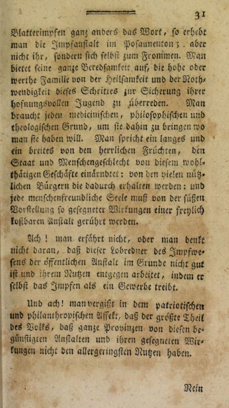 5?(ö«erim?>fen ganj onbcrö biiöSBorf, fo cr&e6t man bie ^^Jofaunenton ; . a6cc nicht ibr, fonbiirn fid) felbn jnni Sronimcn. ^an bietet feine ganje Q3crebfamfett.anf, bie bo&e obec ttjertbe Kamille bon ber /pcilfanifeit unb berD^otb# menbigJeit Mefeß 0d)riticß |ur ©tebernng ibrec bofiuing^boßcn 3«.9«nb .tiberreben. braudjt jeben niebicinifd)eu, pbiiofopf)ifd;<n unb tbeologifdjen ©rnnbf um fie babin ju bringen tpo man f?e bnben n>iO. 5)iün fpriebt ein langet unb ' ein breitet bon ben bff*’J^ci)en fruchten, tiii ©taat unb 5)ienfcbcngefd)lecbt bon biefem rcobf* (bati9en^efd)afte cindrnbtet: pon ben bieferi na^» iid)cn Sßurgern bte babureb erbölten merben; unb jebf menfd)enfreunb{id)e ©eele mu0 üon ber fugen S3or<!eÜung fo gefegnetcc SBirfungen einer frepUef) fofibatcu ilnfialr gerübit merben. 2ld) ! man erfahrt iud)f, ober man beuft md)t baran, tag biefer Jobrebner beö ^mpfmc' ber offentlicben 21n(?alt im ©runbe nidjt gui i(t unb n}vm 3?ußen entgegen arbeitet, inbem er fcibg bae! «j« ©emerbe treibt. Unb ad)! manoergigt in bem patriofifdjeit unb pbilantbropifdjen 2i|feff, ba§ ber grdgte bti SSclfd, bag ganje ^rooin^en Pon biefen be* gmifiigtcn 2!n|la(ten unb ihren gefegneten 5Gir* fangen nicht ben aüergenngfien D^u|en haben.