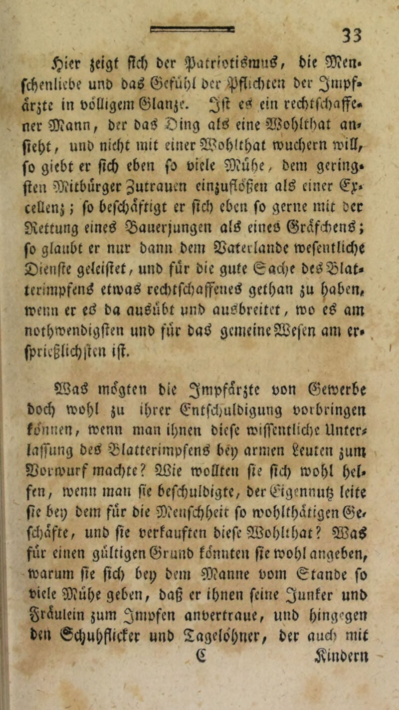 .^ifr jcigf ßcf) bcr ^patriotiönju^/ bte ?9?en* fd)enlicbe unt> ba^ ©cfubi ber bcr ^mpf« arjtc in üoüigcm ©lanjf. e?« ein recf)tfd)affc# ner 3)?ann, ber ba^ ^ing alc^ eine iU5o()(tf)at nn* unb nicf)t mit einer 2ipo()U^at n?ud)crn njiCf, fo giebt er ficb eben fo üicle 5)ju^e / bem gering* Pen 0i)?itbürger ^urraucn ein|upöpcn olö einer €>•» ceüenj; fo befdjaftigt er )lcl) eben fo gerne mit bcr Svettung eineö Q3anerjungen olö eineö ©raf'tenö; fo glaubt er nur bann bem 35ateilanbc mefentliclje £)ien(?e geleitet, unb für bie gute 0adK be^53iat- terimpfen^ etwaö rect)tfd)affeueö getban ju l^aben, trenn er et^ ba auöiibt unb aue^breitet, roo e^ am notbroenbigpen unb fiir tafS gemeineSJefen am er*. fpric§licbpcn ip. 55aö mdgten bie ©etpcrbe bod) trobl $u ihrer €ntfd)u(bigung ooibringen fennenr trenn man ihnen biefe n.MPcutlid)c Unter# laffung beö iglatterimpfenö bep armen Leuten jum ©orrnurf mad)te? ?Ißie tropfen pe pd) trobl bei* fen, trenn man pe befcbulbigte, ber(i'igennu| (eite pc bei; bem für bie ÜOienfcbbeir fo u>oblfb‘ttigen@e/ fd)afte, unb pe rerfauften biefc Söobltbat? 333a^ für einen gultigcn@runb foniiten pc trobl angeben, trarum pe pd) bet; bem COcanne rom Staube fo riele SPube geben, bap er ihnen feine ^nnfer unb §rduicin jum f3mrfen anrertraue, unb bing''gcn ben @d;ubpicfer unb Sagelo'bner, ber audt mit (E ^vinbertt '