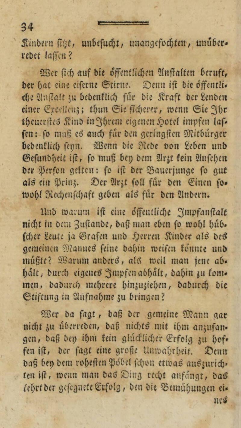 5vinbern fi$f, mibefuc^t, unangefochten / unuber* rebet fcijfcn ? 9Scr fid) auf bte o'flFcntnchen OInjtaffen beruft, ber bat eine ciferne Stirne. £)eun ift btc öffentli* d)i ÜUißalt ju bebcnflicb für bie straft ber ßenben einer (JjrcelJcnj; tbun (Sie fiabcrn-, wenn 0tc 3bc tbeucr|tco 5finb eigenen jjotct Impfen laf- fen: fo nui5 eö and) für ben gcrlngf?en 9)iitburger bebenflicb fepii. 5Benn bie Diebe bon geben unb ©efunboelt l|T, fo mug bep bem 2Irjt fein Qlnfd)m ber ^]3erfon gelten; fo ijt ber SBauerjungc fo gut olö ein ^rinj. ©er Ülrjt foll für ben ^Inen fo* tool;! üved)enfd)aft geben ali? fiir ben SInbern. Unb toarum i({ eine ojfenUIcbe 3inpfanf?alt nld)t In bcni 3urtunbc, baO man eben fo mobl büb» fd)cr geutc ja $3rafen unb Sperren ^l'inbec alö be^ gemeinen D^ianncö feine babin meifen fdiintc unb inü§te? SBarinn onberiJ, ald weil man jene ab* bdlt> burd) elgeneö ^'iipf'-’i^'^bbdlt, bab»« ju fern* men, babiird) mehrere binju^icben, babureb bic Stiftung in Ulnfnabme $u bringen ? SBcr ba fagt, baß ber gemeine ?0?ann gar nicht ju uberreben, baß nid)fö mit ibm anjufan* gen, baß bei; ibm fein gliicflid)er Erfolg ju bof' fen iß, ber fagt eine große Unioabrbeit. ©enn baß bep bem robeßen ^dbd fcbi'U etioai? au^juricb» teil iß, toenn man baö ©Ing recht anfdngt, ba^ /ebrtber gcfc3nete(£i:fo!3, ben bie ^Jciimbungcn ci* nc)äi