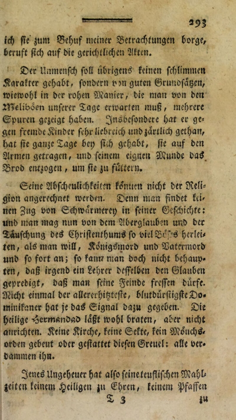 ^ 25>3 id) fit jum ©ef;uf meiner ^etröcf>tun9en 6or3e/ beruft ficb uuf Me 9eric()t(t(^en 3!ftcn* ®er Unmenf)^ foll übrigen^ feinen fcf){immett i^nraftcr gehabt, fonbern njn guten ©runofagen, wiemo^t in ber roben 9)<onier, Me nion tw»n ben ITTeliboen unferer Xage ertborten inu§, mehrere ©puren gejeigt ^aben. ^^^Mfonbctc f)at ec ge* gen frembe jvinber febr liebreicf) unbjdrtlict) get^an, ^at fie gunje Xage bei; ficb gc^bt/ fie ouf ben Strnien getragen, unb feinem eignen 3)?unbe 55rob entzogen, um fie ju flattern* ©eine Slbfcbeuficbfeitcn fdntien nrd)f ber S^eH* gion angereebnet werben, ©enn man finbet fei- nen 3^9 ©d)wdrmercp in feiner ©cflncf)fc: tmb man mag nun pon bem SIberglauben unb ber ^Ittfcbung be^ ^tiriffentbum^ fo Piel^St'*^ ^erleü ten, alö man will, ÄdnigMnorb unb Söatcrmorb unb foforton; fofannman bod) nicht behaup» (en, baß irgenb ein M)rer beffelben ben6(auben geprebigt, baß man feine ^elnbe frefen buefe. 3Jid)t einmal ber allererl;i^tcßc, blutburßigße^o« ntinifaner ^at jt baö ©ignal baju gegeben. 2)ie heilige -«oermanbab laßt wobl braten, aber nicht onrichten. 5?eine ^trclje, feine ©efte, fein 9)iducl)^- erben gebeut ober geßattet biefen©reuel; alle ber* bammen ihn» 3eneö Ungeheuer ^cit alfo feine teußifchen ?Öiahl* jeitctt feinem .^eiligen ju €(>rfn, feinem ^Pfaffen S. 3 I»