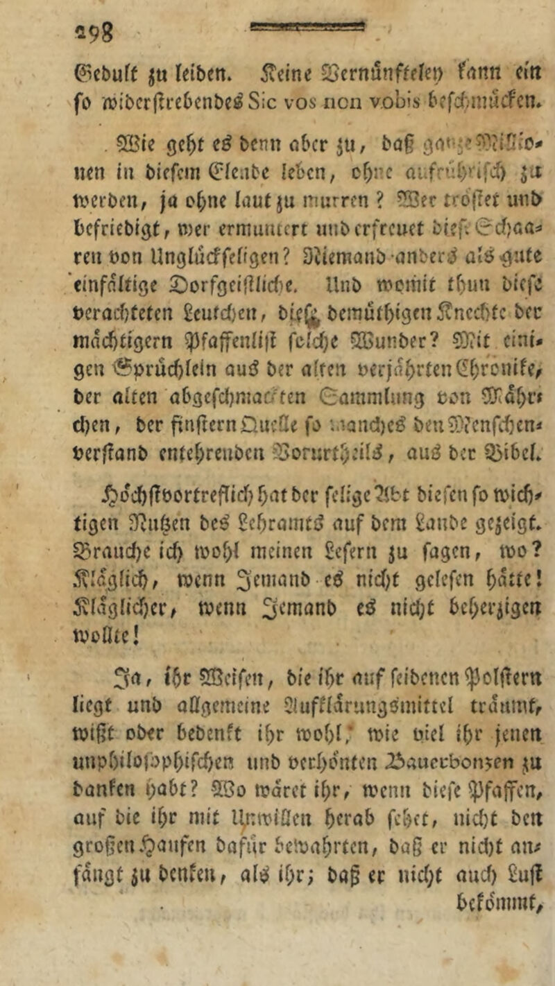 ^98 _ ©cbuff letbett. 5veinc QScrnunffelei) ifrtttn ci'tt fo njlbcrflrebcnbeö Sic vos ncn v.obis bffc^mucfcn» 9Ble gc^t bcnn nbcr jii, bö§ gn«5-!?3iinio- iien i» biffcin (Plenbc leben, c^nc aufrübrifcf) ja n>ci‘ben/ jö o^ne laut ju nmrrcn ? ?!Sfc trö{7ei unl> befriebigt, wer ermuntert unb erfreuet bfefetccfjoa» reu t)on Unglucffefigen ? DJtemanb nnbert^ ül6>gute '«infflittge 2)orfgciflIic(ie, Unb wemit tbun btefc t)crorf)tetcn £cufc()en, bfelj^ bcmütbigcn5?nec(}{c bec mnebtigern ^faffenUif fcidjc ?Ißunber? 5)iit eini- gen <?prücljiein nuö ber affen uerjnbften(If)rönife/ ber affen abgcfdIjmaD'ten 8ammiung eon 0Kdbi'< d)en, ber fünftem DucQe fa i.iand)c^ beuS}(enfeben* berfüanb enfef;rcnbcn fSorurf^eil^, auö ber Q5ibeb ^di^jfbortrefUd) f)at ber feligc?ifct biefen fo micb' tigen S^Jn^en beö Pcbramtö auf bem ^anbe gejetgf» S^ranc()c ic9 ibo^f meinen Sefern ju fügen, mo ? 5\Idg(ic9A wenn gelefen bnffc! 5vfdgltd)er/ tvenn ^efnanb eä nlcf;t bcf^erjtgeii tvoflfe! t6r5ße{fen, bie ibr auf feibencn^olffern liegt unb aügememe Siufndrungomittcl trdumfr wißt ober bebenft i^r mofjf * toie uiel if>r jenen unpbifofop^ifcben unb Pccl)dnten Ibaucfbonjen ju banfen i)abt? Sßo mdret if)r, wenn tiefe'jjfaffen, ouf bic i^r niit ll;:miÖen fe&eff niefjt »Jcit grofjcn .Raufen bafur betpa^rten, baS er nid)t aiu fangt $n benfeu, alel if;r; ba^ er uic(;f auef) 2ujl bcfdmmt/