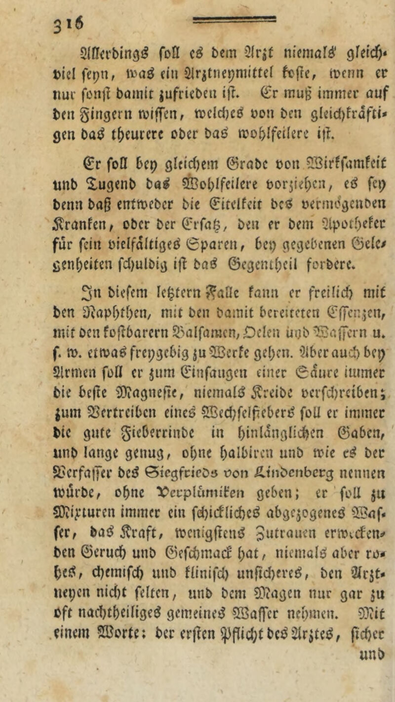 -Slflcrbing^ fofl cö bcm 3(r|f nicnmfö’ gletcf)* »icifepn, tv'aö ein Slritnepmiftel fcfte, tuenn ec nui fenjl baiuit jufricbeii ifr. mu§ immer auf beugingern mtffen, mcld)cö üou ben gleid)frafti* gen batJ t^curcre ober baö moblfeilere i|h ^r foDf bep gleichem ©rabc oon 51BirffamfelC tinb Xugenb ba^ 5feoblfct/ere torjlei^cn, eö fcp benn ba§ entmeber bie ©itclfelr bcö oernicigcnben itranfen^ ober ber ©ifa^, ben er bem 3lpotf)efec für fein oielfaitigeö 6paren, bep gegebenen ©elc^ genbeifen fdjulbig i(l baö ©egentbcil forbere. 3n biefem Ic^iern J^aOe tann er freUid) mit ben 3^apf)f()en/ mit ben bamit bereiteten ©ffcn.icn, mttoenfüflbarcrn5?alfaracn;iDclcn ürjb^Bajfern u. f, ». ettva^frepgebig ju2Serfe geben. 3lbcrauu)bcp Sinnen foß er jum (Sinfaugen einer 0durc immer bie befte üOiagnefie, niemals treibe oerfd)reiben; jum 58ertrcibcn eines 5Bed;felfieberS füll er immer bie gute gieberrinbe in binlanglidben ©aben, ' unb lange genug, ebne b^ilbiren unb tvie cS ber S>erfa|Ter besJ ©iegfcicDö t>on Ätnbcnbccg nennen tnurbc, ohne X^cfplumiiren geben; er foU jit SOiijeturen immer ein fd)icf(id)eö abgejogeneö Sliaf. fer, ba^ straft, tocnigftenö Jutranen cnoicfen^ ben ©erueb unb ©efcbmac^ b^t/ niemals aber ro- bcS, bbemifd) unb (linifd) unftd)ereS, ben 21rjt- nepen nidjt feiten, unb bem ?0cagen nur gar ju oft naebtbeiligeS gemeines SBaffer nebmen. D3iit einem Sporte; ber erjlen unb
