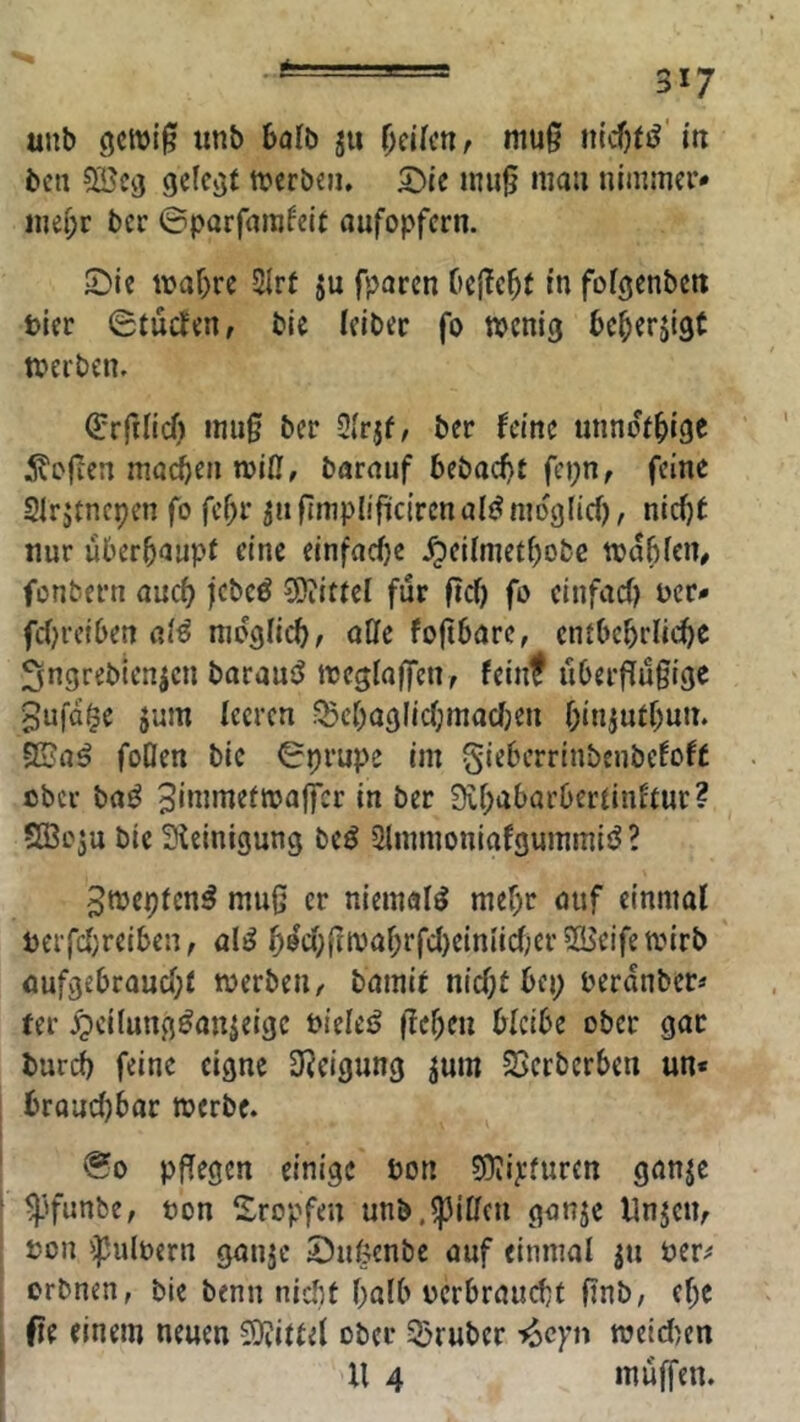 unb iinb balb ju i)üknf mu0 iitcfji»? m bcii 5öctj gelebt tt?erbcn» 2)ic mii0 mau uimmev* me[;r ber ©parfamfelt aufopfern. £)ie i\}af)re 2Irt ju fparen beließt in fofgenben tler ©tueJen, bie leibec fo tvenig beberjigt merben. Orrfilicf) mii§ ber Olrjf, ber feine unnofbige ivojien madben mill, barauf bebacf)t fcpn, feine Slrjtncpen fo fef)r jiifimplifücirenal^^mo'glicf), niefjt nur überbaupf eine einfacfjc .^el(metf)obc toabien# fonbern auch jebeö Mittel für ftef) fo einfaef) uer- fcfjretben (il€ nibgiicb, aCfc foftbarc, entbebriiebe Sngrebienjen baraui? tteglaffenf feinf u6erflü§ige gufa^e jum feeren .^ebagllcbmacfjen binjutf)un. 52?a^ foöen bic ©prupe im gieberrinbeubefoft ober ba^ ^immefmaffer in ber 9if;abarbertinfeur? S33o3u bic 3Uinigung be^ Slmmoniafgummiö? Smepfen^ muß er niemals mef)r otif einmal Pcrfcbreibeu, al^ 5öcpßmabrfcl)einlicf;er ^Hicifetvirb aufgebraucf;f merben, bamif nicf;t bep peronber* fer .^cilungöan^eigc Pieles? flehen bleibe ober gar bureb feine eigne 3?cigung jum 5Bcrberben un* broncf)bar merbe. ©0 pßegen einige bon 5}ii):furen ganje ^'funbe, öon ^Iropfen unb.Riffen ganje Unjem ton ipultern ganje Sußenbe auf einmal ju Per;* orbnen, bie benn nicfit halb terbrauefjf ßnb, (f)C ft( einem neuen S}iittef ober SDruber ^epn ttjeld)en