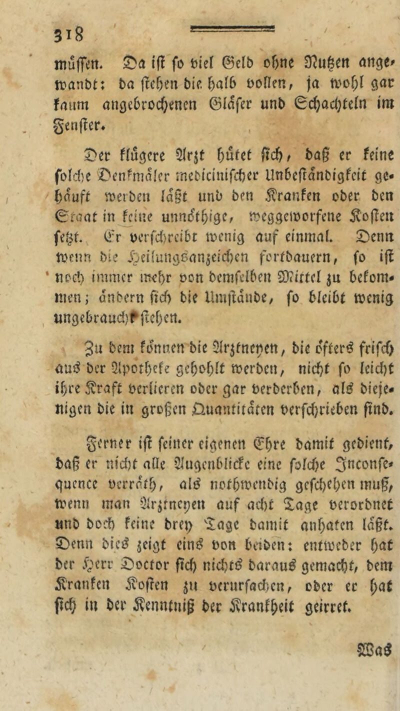 / muffen, ©a i(l fo t»ief Selb o^ne 9?u^ett ange» tranbt: ba |lef)en bic 5af6 bofien, ja tvof)l gar fanm ange6rod)encn ©lafer unb 0c^acf}tcIn im genfTer. 5^cr ffugcre 5Irjt f)üttt ild), baß er feine fo(d;c r'enfnialcr rnebidnifcber llnbcfranbigfclt gc« bauff VDerben laßt unb ben 5l'ranfen ober bcn €'faat inline unndtbigc, weggcioorfene 5v'oßen feJit. ©r bcrfc()rcibt tocntg auf einmal. 2)cnn tvenn bie Jjeiiungsan^eidjcn fcrebaucrn, fo ifl ‘ nocl) immer mehr oon bcnifclben 3)iutd ju befom« men; anbern fiel) ble llmßdnbe, fo bleibt wenig ungebraud}fßcl)cn. 3u bem fdnnen bie 5lrjfncben, bie o'fferö frifef) au^ ber 3lpdtf)efe gcboblt werben, nicht fo leid)t ihre 5?raft verlieren ober gar öerberben, olö bieje* Jiigen bie in großen 0uanritdten berfdjrieben ftnb. gerner iß feiner eigenen €b»*t l>amif gebient, baß er nidjt alle 2lugcnblicfc eine fold)e S^^confe* guence oerratb, alö nofbwenbig gefeb^ben muß, wenn man Qlrjfnepen auf ad)t 2age oeroebnet «nb bod) feine brep 'iagc bamif onbaten Idßf. 5^enn bicö jeigf ein^ üon beiben: entweber t)at ber 4'err ^locfor ßcb nichtig barauö gemacht, bem 5v'ranfcn Stoßen ju u(rurfad)en, ober ec l)at ßcb in ber ^enntniß ber ivranfbeit geirref. /