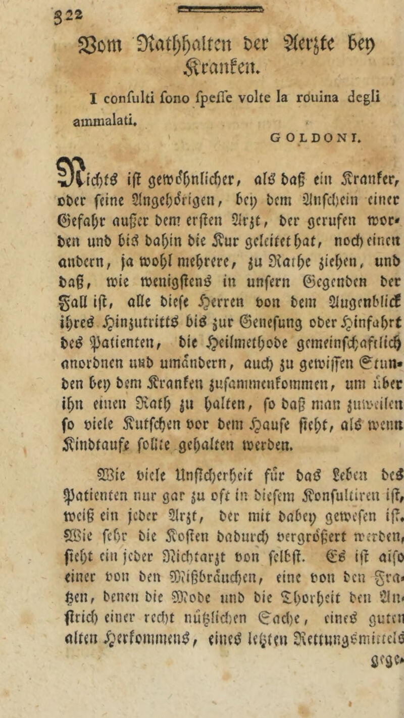 ■ß22 ei====» ®om Dtatf;^altcn t)er Ux} ^mnfcih I confulti fono fpelTe volte la rouina dcgii ainmalati. G O L DO N I. if! gettJi?f;nnd)er, t)ö§ ein tonfcr, ober feine Singc^drtgen, bei; bem 2lnfc()ein einer 0efaf;r nu§cr bem erften 2irjt, ber gerufen tror* ben unb biö bof;in bie ^tur geleitet f;at, noef) einen anbern, ja too^l mehrere, 0^at5c jief;en, unb ba§, tbie menigj^enö in unfern ©egenben ber gaU ifl, öCIc biefe f^erren öon bem Slugenblicf i^reö ^injufrittö biö jur ©enefung ober^infabrt beö Patienten, bie ^ei(nietf;obe gemeinfc^nftlic^ nnorbnen unb umanbern, öuc^ ju getbiiJen ©^tim* ben bei; bem ifranfeu jufnmmenfommen, um über i^n einen 9;ntf; ju biiiten, fo ba§ nmn jnibcilcn fo oiele ^utfeben oor bem fpoufe f?ef;t, ölö mcim ilinbtauff foUte gehalten merben. 2öie bieie Unflcf^erbeif fnr bntf Sebca bc^ ^ntienten nur gar ju oft in biefem ^Tonfultiren i(?, weiß ein jeber Slr^t, ber mit bnbei; gemefen if?. S©ie fcf)r bie 5v'o(ten bnburcO bergröfert merben, flef;t ein jeber Svicfitarjt bon felbj?. ijt nifo einer bon ben ?f)iißbrducf)en, eine bon ben grn* $en, benen bie SKobe unb bie ‘i:(>or()cit ben 2ln< firief) einer redit nü^Iidien (8'nd)e, cineö guten ulten ^erfommen^^ eiuei^ leisten Üvetiungemiitels gege»