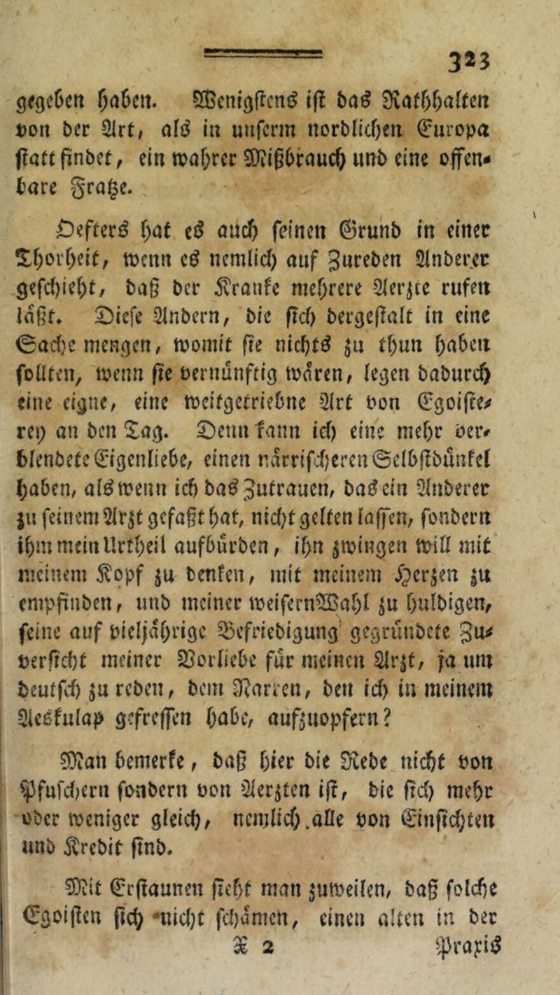 - 325 g<9c6cn SGcntgflcnö ifl baß 3vatf)f;aftm »on öer 21rt, öIö iu uiifcrm norblicOeti Europa fJatf finbct, ein tt)af;rcr 9)?igbrnuc^ unb eine offen- bare §ra§e. DefreriJ f)af tß öuc^ feinen ©runb in einet !t^orf)eif, menn tß nenilid) ouf Jnreben Slnberec 9efd)ief)r/ ba§ bcr 5vratife mehrere Slerjtc rufen laßr* 25iefe Slnbern, bie ffd> bergeflair in eine (Sadje mengen, toomif fte nicbtö in tf)un ()abcit foüren, toenn fie vernünftig tonren, legen baburt^ eine eigne, eine tveifgctriebne 2irt von ^goifre^ rei; an ben Sag. ©enn fann id) eine mefjc ver- bienbete ^getdiebe, einen narrifd)eren©clbdbunfel ()ü6en, a(^trenn ief» ba^Ji^trauen, batJein 3Inberer ju feinem 2Irst gefaßt bat, nidd gelten laffen, fonbern ibmmeinllrtbeil aufbürben, ibn jtringen trill mit meinem ^opf ju benfen, mit meinem iperjen ju empfinben, unb meiner treifern?S5abI ju bulbigen, feine auf vielfabrigc ^Befriebigung' gegrünbete »erficbt meiner Sjorliebe für meinen Slrjt, fa um beutfvt ju reben, bcin Hiartcn, ben id) in meinem Sieefulap gefreffen Oeibe, auf^iiopfern ? 9}ian bemerfe, baß f)ier bie Siebe niebt von ^fufd;ern fonbern von öler^ten iß, bie ßd) mehr über weniger gleicb, ncmlidhofle von €'inßd;teu unb Ärebit ßnb. 9)iit ^rßaunen ßef)t man jutreilen, baß folcße Ojgoißen ßcb *nid;t fdtamen, einen alten in ber 5^ 2 ^^rapijj