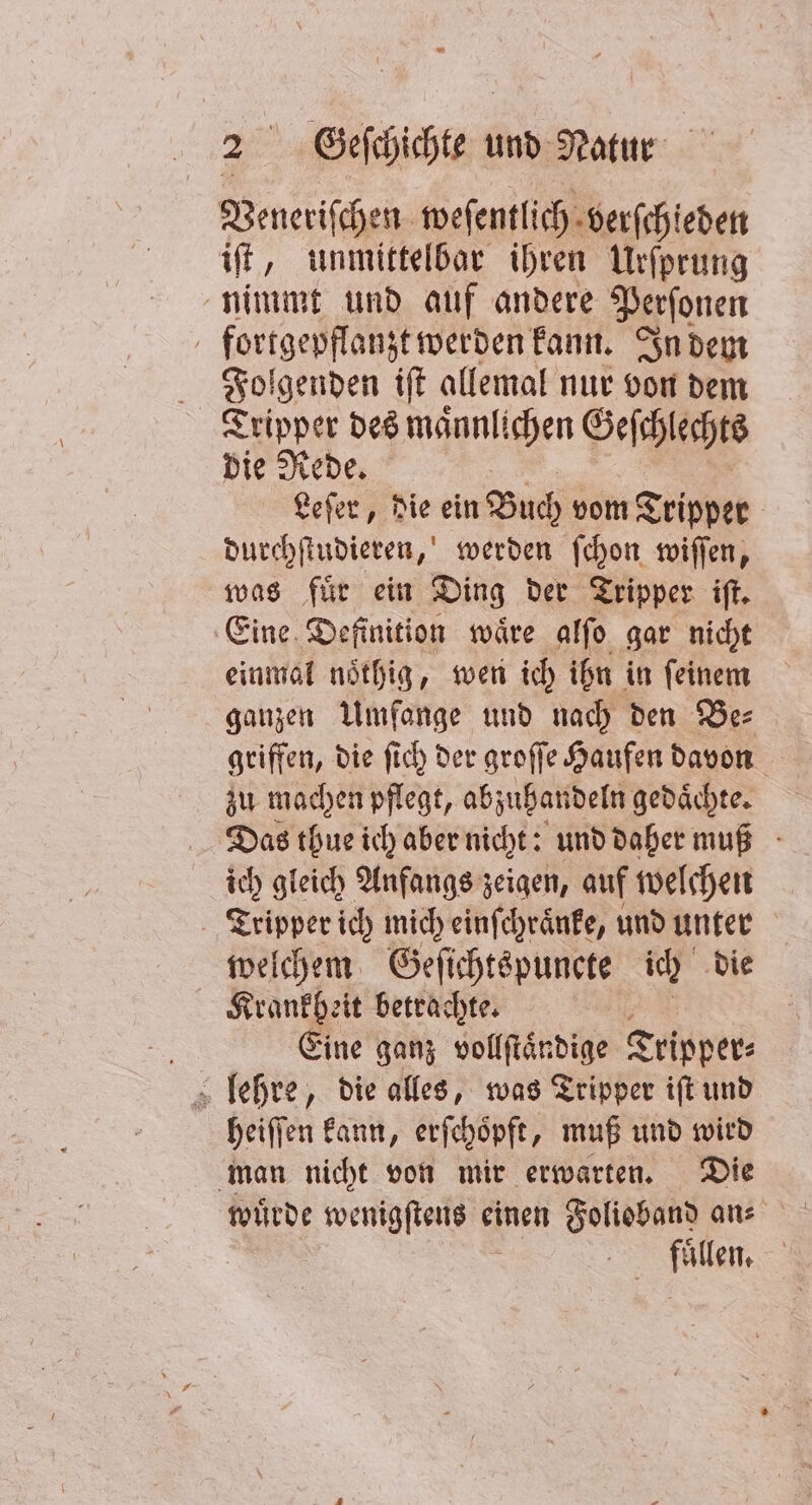 Veneriſchen wefentlich. verſchieden iſt, unmittelbar ihren Urſprung nimmt und auf andere Perſonen fortgepflanzt werden kann. In dem Folgenden iſt allemal nur von dem Tripper des maͤnnlichen Geſchlechts die Rede. Leſer, die ein Buch vom Tripper durchſtudieren, werden ſchon wiſſen, was fuͤr ein Ding der Tripper iſt. Eine Definition waͤre alſo gar nicht einmal noͤthig, wen ich ihn in feinem ganzen Umfange und nach den Be⸗ griffen, die ſich der groſſe Haufen davon zu machen pflegt, abzuhan deln gedaͤchte. Das thue ich aber nicht: und daher muß ich gleich Anfangs zeigen, auf welchen Tripper ich mich einſchraͤnke, und unter welchem Geſichtspuncte ich die Krankheit betrachte. Eine ganz vollſtaͤndige Tripper⸗ heiſſen kann, erſchoͤpft, muß und wird man nicht von mir erwarten. Die 0 |