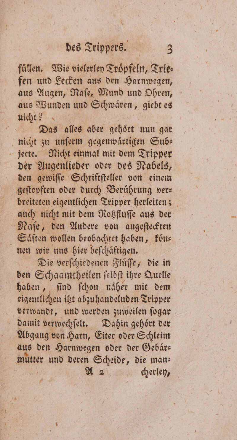 füllen. Wie vielerley Tröpfeln, Trie⸗ fen und Lecken aus den Harnwegen, aus Augen, Naſe, Mund und Ohren, aus Wunden und Schwaͤren, giebt es nicht? * Das alles aber gehört nun gar nicht zu unferm gegenwärtigen Sub: jeete. Nicht einmal mit dem Tripper der Augenlieder oder des Nabels, den gewiſſe Schriftſteller von einem geſtopften oder durch Beruͤhrung ver— breiteten eigentlichen Tripper herleiten; auch nicht mit dem Rotzfluſſe aus der Naſe, den Andere von augeſteckten Saͤften wollen beobachtet haben, koͤn⸗ nen wir uns hier beſchaͤftigen. Die verſchiedenen Fluͤſſe, die in den Schaamtheilen ſelbſt ihre Quelle haben, ſind ſchon näher mit dem eigentlichen itzt abzuhandelnden Tripper verwandt, und werden zuweilen ſogar damit verwechſelt. Be gehört der Abgang von Harn, Eiter oder Schleim aus den Harnwegen oder der Gebaͤr⸗ e und deren Scheide, die man⸗ 1 00 | A2 cerley,