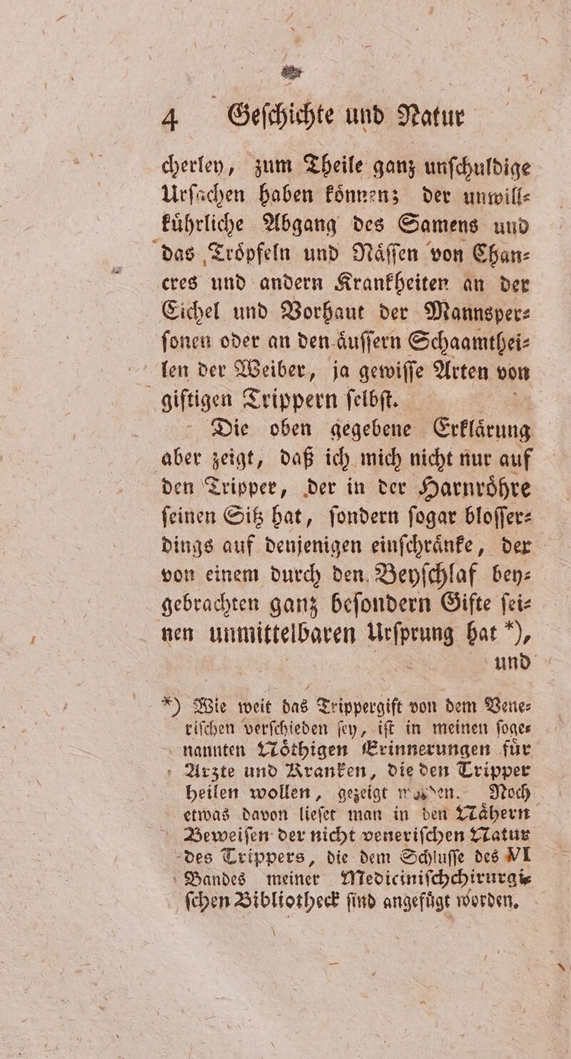* | 4 Geſchichte und Natur cherley, zum Theile ganz unſchuldige Urſachen haben koͤnnen; der unwill⸗ kuͤhrliche Abgang des Samens und das Troͤpfeln und Naͤſſen von Chan⸗ cres und andern Krankheiten an der Eichel und Vorhaut der Mannsper— ſonen oder an den aͤuſſern Schaamthei⸗ len der Weiber, ja eu Arten von giftigen Trippern ſelbſt. Die oben gegebene Erklärung aber zeigt, daß ich mich nicht nur auf den Tripper, der in der Harnroͤhre ſeinen Sitz hat, ſondern ſogar bloſſer⸗ dings auf denjenigen einſchraͤnke, der von einem durch den Beyſchlaf bey⸗ gebrachten ganz beſondern Gifte ſei⸗ nen unmittelbaren Urſprung hat), und ) Wie weit das Teippengife von dem Vene: riſchen verſchieden ſey, tft in meinen ſoge⸗ nannten Woͤthigen Erinnerungen für Arzte und Kranken, die den Tripper heilen wollen, gezeigt weden. Noch etwas davon lieſet man in den Taͤhern 4 eee der nicht veneriſchen Natur des Trippers, die dem Schluſſe des VI Bandes meiner Mediciniſchchirurgi⸗ ſchen Bibliotheck find angefuͤgt worden. \