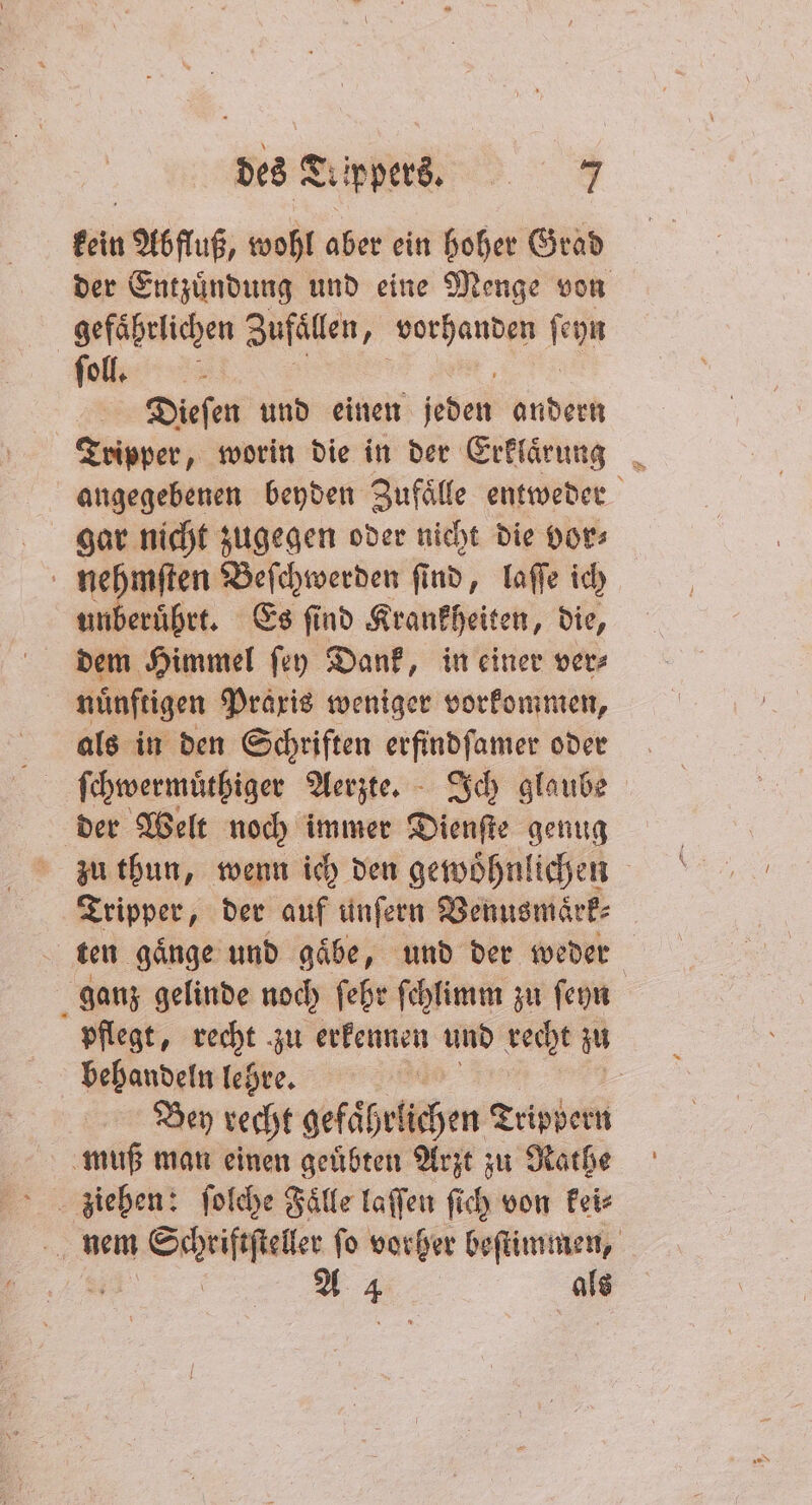kein Abfluß, wohl aber ein hoher Grad gefährlichen Zufallen, vorhanden ſeyn ſoll. 8 Dieſen und einen jeden andern Tripper, worin die in der Erklaͤrung gar nicht zugegen oder nicht die vor⸗ nehmſten Beſchwerden ſind, laſſe ich unberuͤhrt. Es ſind Krankheiten, die, dem Himmel ſey Dank, in einer ver⸗ nünftigen Praxis weniger vorkommen, als in den Schriften erfindſamer oder ſchwermuͤthiger Aerzte. Ich glaube der Welt noch immer Dienſte genug zu thun, wenn ich den gewöhnlichen Tripper, der auf unſern Venusmaͤrk⸗ ten gaͤnge und gaͤbe, und der weder behandeln lehre. Bey recht gefähr lichen Trippern muß man einen geuͤbten Arzt zu Rathe 4 2