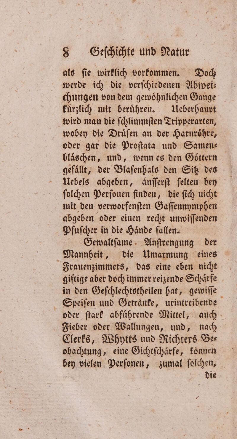 als ſie wirklich vorkommen. Doch werde ich die verſchiedenen Abwei⸗ kuͤrzlich mit berühren. Ueberhaupt | wobey die Druͤſen an der Harnroͤhre, oder gar die Proſtata und Samen⸗ bläschen, und, wenn es den Goͤttern gefällt, der Blaſenhals den Sitz des mit den verworfenſten Gaſſennymphen abgeben oder einen recht unwiſſenden Pfuſcher in die Haͤnde fallen. Gewaltſame Anſtrengung der giftige aber doch immer reizende Schaͤrfe in den Geſchlechtstheilen hat, gewiſſe Speiſen und Getraͤnke, urintreibende oder ſtark abfuͤhrende Mittel, auch Fieber oder Wallungen, und, nach obachtung, eine Gichtſchaͤrfe, koͤnnen bey vielen Perſonen, zumal ſolchen, die