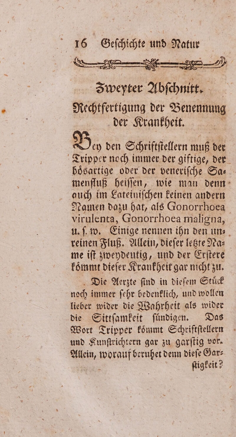 Zee Abschnitt. Rechtfertigung der Benennung der Krankheit. Bo den Schriftfieflern HR der Tripper noch immer der giftige, der bösartige oder der veneriſche Sa⸗ menfluß heiſſen, wie man denn auch im Lateiniſchen keinen andern Namen dazu hat, als Gonorrhoea virulenta, Gonorrhoea maligna, uf. w. Einige nennen ihn den un⸗ reinen Fluß. Allein, dieſer letzte Na⸗ me iſt zweydeutig, und der Erſtere koͤmmt dieſer Krankheit gar nicht zu. Die Aerzte ſind in dieſem Stuͤck noch immer ſehr bedenklich, und wollen lieber wider die Wahrheit als wider die Sittſamkeit ſuͤndigen. Das Wort Tripper koͤmmt Schriftſtellern und Kunſtrichtern gar zu garſtig vor. “eo, ef beruhet denn dieſe Gar⸗ Kar