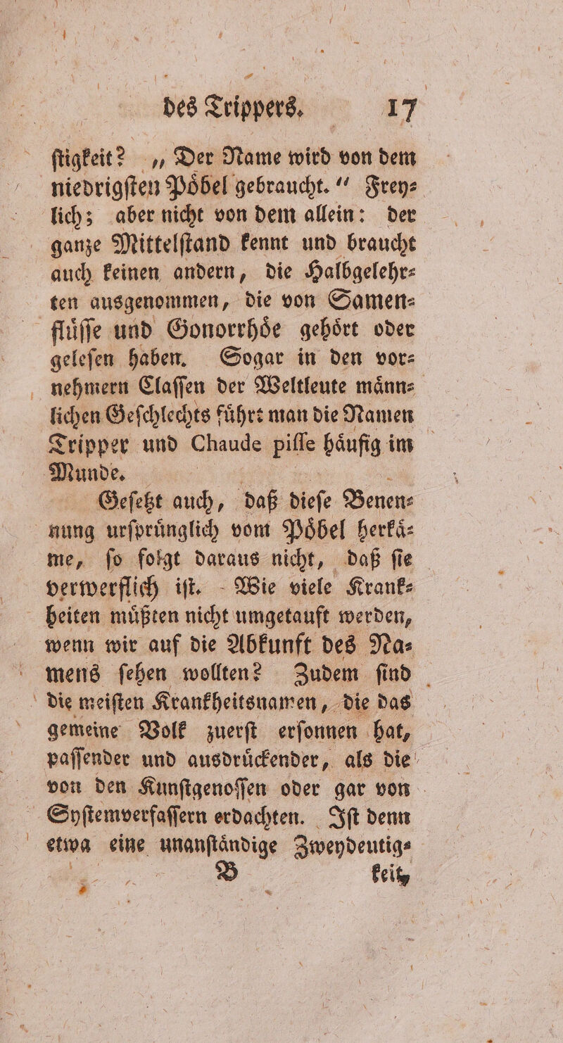 i ſügkeit? „Der Name wird von dem niedrigſten Poͤbel gebraucht.“ Frey⸗ lich; aber nicht von dem allein: der ganze Mittelſtand kennt und braucht auch keinen andern, die Halbgelehr⸗ ten ausgenommen, die von Samen⸗ fluͤſſe und Gonorrhoͤe gebört oder geleſen haben. Sogar in den vor⸗ nehmern Claſſen der Weltleute maͤnn⸗ lichen Geſchlechts fuͤhrt man die Namen Tripper und Chaude piſſe häufig im Munde. | Geſetzt auch, daß dieſe 8 nung urſpruͤnglich vom Poͤbel berkaͤ⸗ me, ſo folgt daraus nicht, daß ſie verwerflich iſt. Wie viele Krank⸗ beiten muͤßten nicht umgetauft werden, wenn wir auf die Abkunft des Na⸗ mens ſeben wollten? Zudem ſind gemeine Volk zuerſt erſonnen hat, | paſſender und ausdruͤckender, als die von den Kunſtgenoſſen oder gar von Syſtemverfaſſern erdachten. Iſt denn etwa eine Want din Zweydeutig⸗ B keit = fs £ # = 12