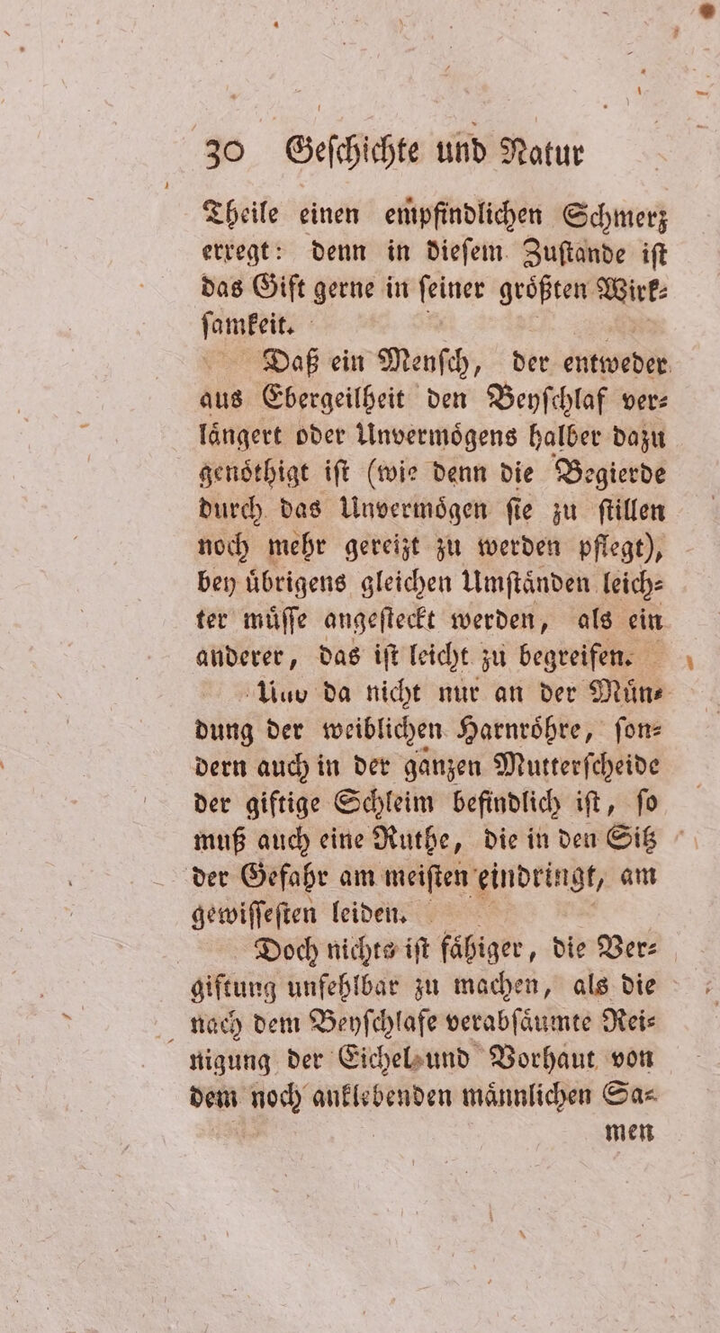 Theile einen empfindlichen Schmerz erregt: denn in dieſem Zuſtande iſt das Gift gerne in ſeiner groͤßten Wirk⸗ n Daß ein Menſch, der entweder aus Ebergeilheit den Beyſchlaf ver- laͤngert oder Unvermoͤgens halber dazu genothigt iſt (wie denn die Begierde durch das Unvermoͤgen ſie zu ſtillen noch mehr gereizt zu werden pflegt), bey uͤbrigens gleichen Umſtaͤnden leich⸗ ter muͤſſe angeſteckt werden, als ein anderer, das iſt leicht zu begreifen. Us da nicht nur an der Muͤn⸗ dung der weiblichen Harnroͤßre, fon dern auch in der ganzen Mutterſcheide der giftige Schleim befindlich iſt, ſo muß auch eine Ruthe, die in den Sitz der Gefahr am meiſten eindringt, am gewiſſeſten leiden. Doch nichts iſt faͤhiger, die Ver⸗ nach dem Beyſchlafe verabſaͤumte Rei⸗ nigung der Eichel und Vorhaut von dem noch anklebenden maͤnnlichen Sa⸗ | men