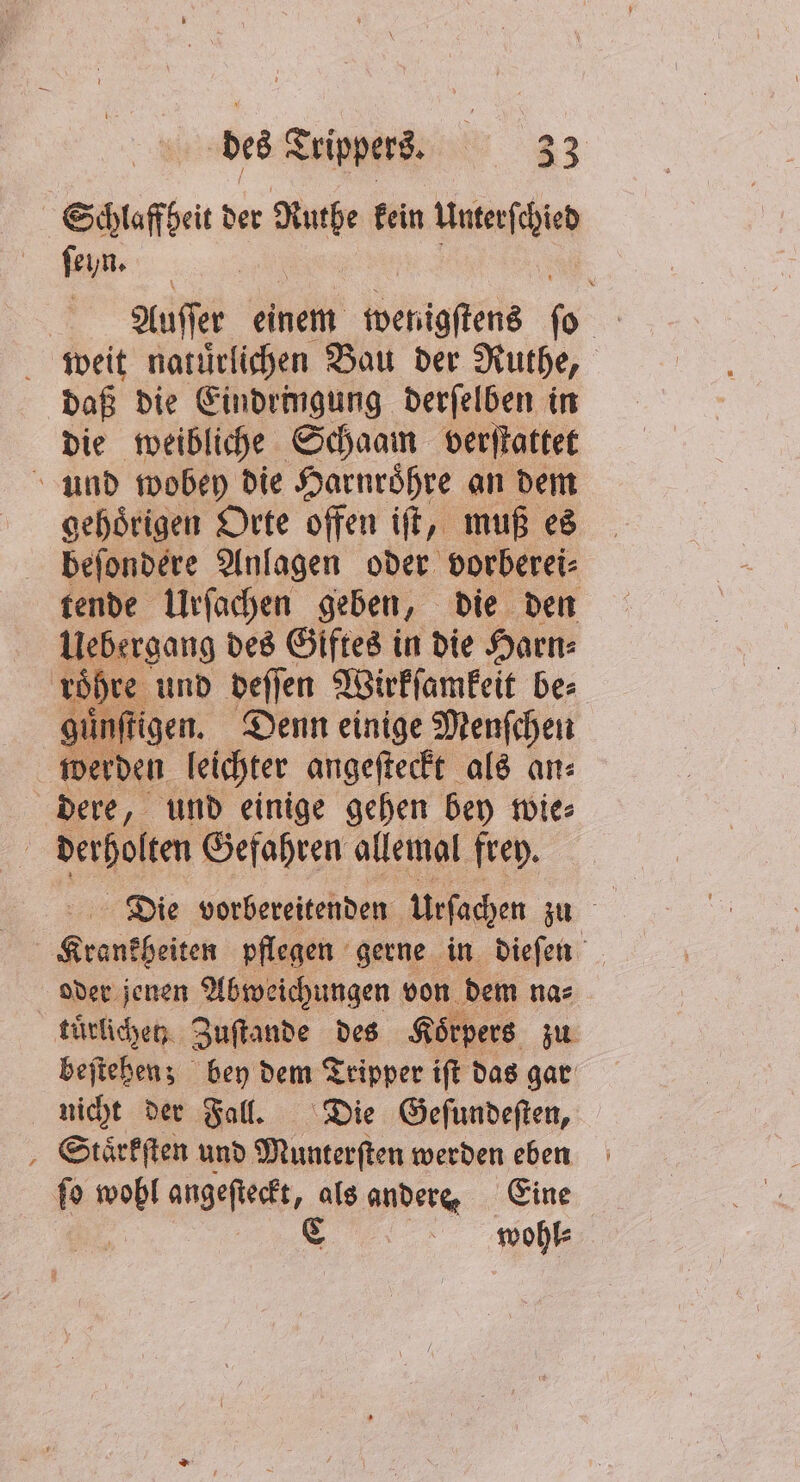 Schlaffheit der Re fein Unterſchied ſeyn. | Auſſer einem wenigſtens o weit natuͤrlichen Bau der Ruthe, daß die Eindringung derſelben in die weibliche Schaam verſtattet und wobey die Harnroͤhre an dem gehoͤrigen Orte offen iſt, muß es befondere Anlagen oder vorberei⸗ tende Urſachen geben, die den Uebergang des Giftes in die Harn⸗ 1 und deſſen Wirkſamkeit be⸗ guͤnſtigen. Denn einige Menfchen werden leichter angeſteckt als an⸗ dere, und einige gehen bey wie⸗ | derholten Gefahren allemal frey. 9 pflegen gerne in dieſen oder jenen Abweichungen von dem na⸗ tuͤrlichen Zuſtande des Körpers zu beſtehen; bey dem Tripper iſt das gar nicht der Fall. Die Geſundeſten, Staͤrkſten und Munterſten werden eben ſo Sa angeſteckt, als andere. Eine C wohl⸗