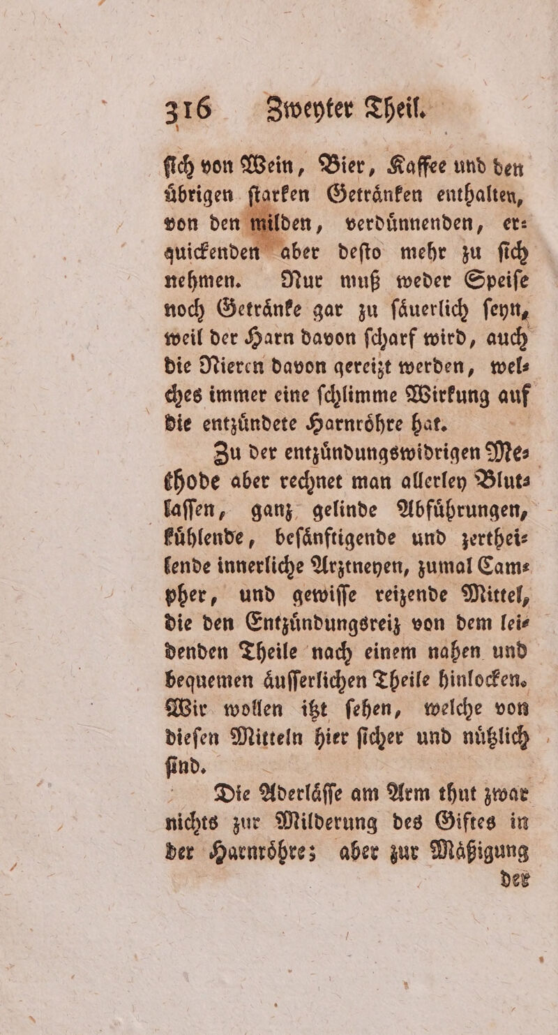 ſich von Wein, Bier, Kaffee und den übrigen ſtarken Getraͤnken enthalten, von den m nilden, verduͤnnenden, er⸗ zuickenden aber deſto mehr zu ſich nehmen. Nur muß weder Speiſe noch Getraͤnke gar zu ſaͤuerlich ſeyn, weil der Harn davon ſcharf wird, auch die Nieren davon gereizt werden, wel⸗ ches immer eine ſchlimme Wirkung auf 5 die entzuͤndete Harnroͤhre hat. | Zu der entzuͤndungswidrigen Mes thode aber rechnet man allerley Blut⸗ laſſen, ganz gelinde Abfuͤhrungen, kuͤhlende, beſaͤnftigende und zerthei⸗ lende innerliche Arztneyen, zumal Cam⸗ pher, und gewiſſe reizende Mittel, die den Entzuͤndungsreiz von dem lei⸗ denden Theile nach einem nahen und bequemen aͤuſſerlichen Theile hinlocken. Wir wollen itzt ſehen, welche von dieſen Mitteln hier ſicher und nuͤtzlich ſind. Die Aderlaͤſſe am Arm thut zwar nichts zur Milderung des Giftes in der Harnroͤhre; aber zur Maͤßigung der